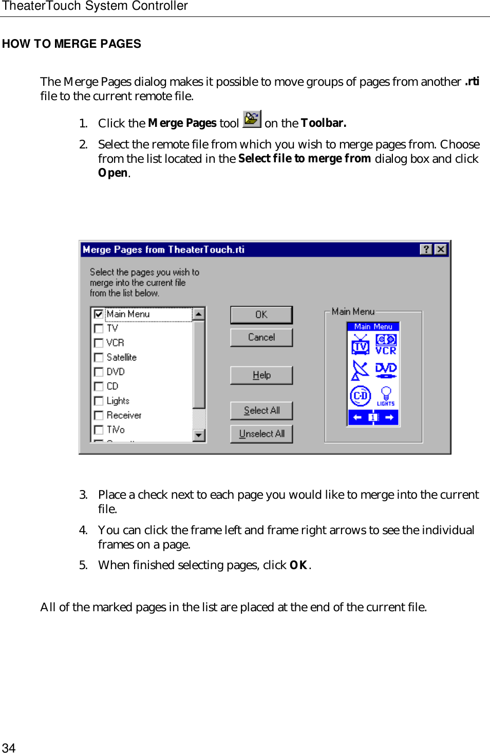 TheaterTouch System Controller34HOW TO MERGE PAGESThe Merge Pages dialog makes it possible to move groups of pages from another .rtifile to the current remote file.1. Click the Merge Pages tool   on the Toolbar.2. Select the remote file from which you wish to merge pages from. Choosefrom the list located in the Select file to merge from dialog box and clickOpen.3. Place a check next to each page you would like to merge into the currentfile.4. You can click the frame left and frame right arrows to see the individualframes on a page.5. When finished selecting pages, click OK.All of the marked pages in the list are placed at the end of the current file.