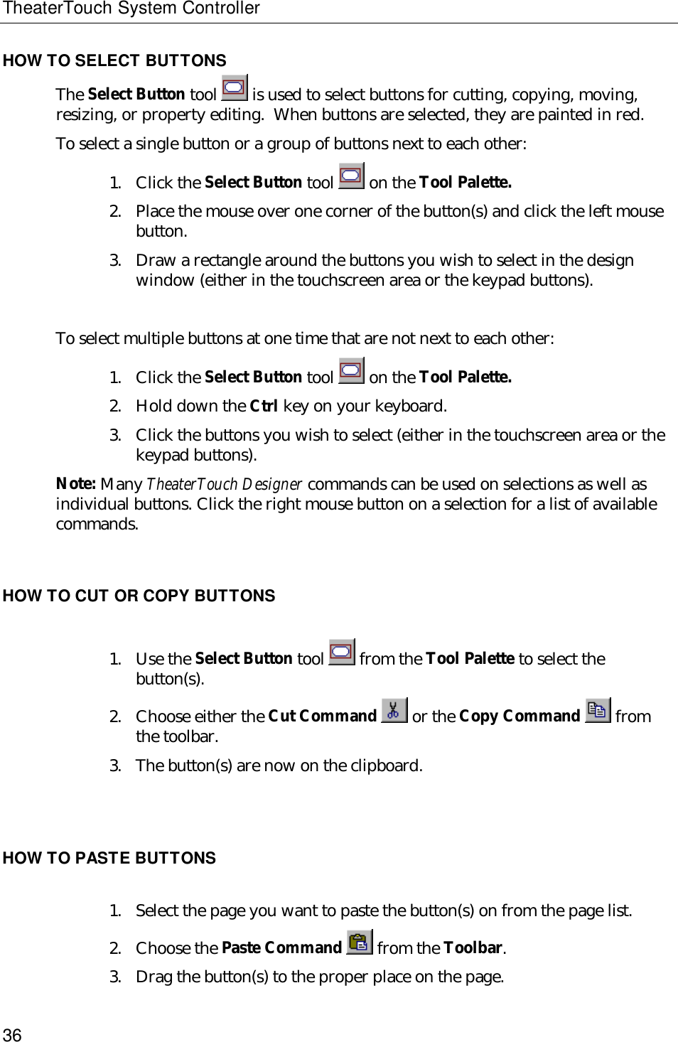 TheaterTouch System Controller36HOW TO SELECT BUTTONSThe Select Button tool   is used to select buttons for cutting, copying, moving,resizing, or property editing.  When buttons are selected, they are painted in red.To select a single button or a group of buttons next to each other:1. Click the Select Button tool   on the Tool Palette.2. Place the mouse over one corner of the button(s) and click the left mousebutton.3. Draw a rectangle around the buttons you wish to select in the designwindow (either in the touchscreen area or the keypad buttons).To select multiple buttons at one time that are not next to each other:1. Click the Select Button tool   on the Tool Palette.2. Hold down the Ctrl key on your keyboard.3. Click the buttons you wish to select (either in the touchscreen area or thekeypad buttons).Note: Many TheaterTouch Designer commands can be used on selections as well asindividual buttons. Click the right mouse button on a selection for a list of availablecommands.HOW TO CUT OR COPY BUTTONS1. Use the Select Button tool   from the Tool Palette to select thebutton(s).2. Choose either the Cut Command   or the Copy Command   fromthe toolbar.3. The button(s) are now on the clipboard.HOW TO PASTE BUTTONS1. Select the page you want to paste the button(s) on from the page list.2. Choose the Paste Command   from the Toolbar.3. Drag the button(s) to the proper place on the page.