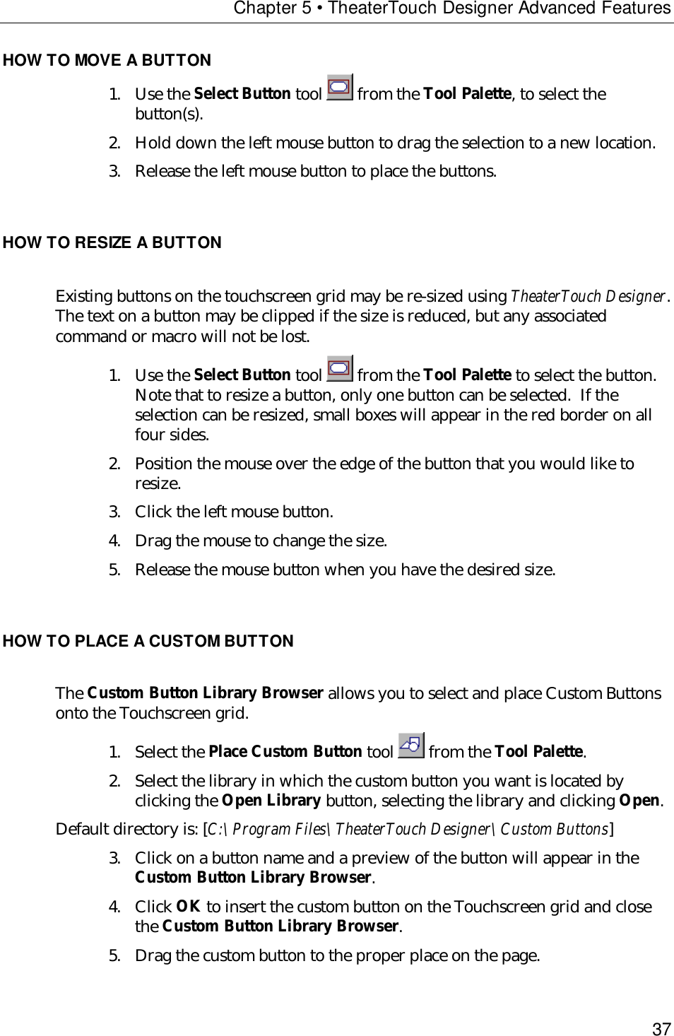 Chapter 5 • TheaterTouch Designer Advanced Features37HOW TO MOVE A BUTTON1. Use the Select Button tool   from the Tool Palette, to select thebutton(s).2. Hold down the left mouse button to drag the selection to a new location.3. Release the left mouse button to place the buttons.HOW TO RESIZE A BUTTONExisting buttons on the touchscreen grid may be re-sized using TheaterTouch Designer.The text on a button may be clipped if the size is reduced, but any associatedcommand or macro will not be lost.1. Use the Select Button tool   from the Tool Palette to select the button.Note that to resize a button, only one button can be selected.  If theselection can be resized, small boxes will appear in the red border on allfour sides.2. Position the mouse over the edge of the button that you would like toresize.3. Click the left mouse button.4. Drag the mouse to change the size.5. Release the mouse button when you have the desired size.HOW TO PLACE A CUSTOM BUTTONThe Custom Button Library Browser allows you to select and place Custom Buttonsonto the Touchscreen grid.1. Select the Place Custom Button tool   from the Tool Palette.2. Select the library in which the custom button you want is located byclicking the Open Library button, selecting the library and clicking Open.Default directory is: [C:\Program Files\TheaterTouch Designer\Custom Buttons]3. Click on a button name and a preview of the button will appear in theCustom Button Library Browser.4. Click OK to insert the custom button on the Touchscreen grid and closethe Custom Button Library Browser.5. Drag the custom button to the proper place on the page.