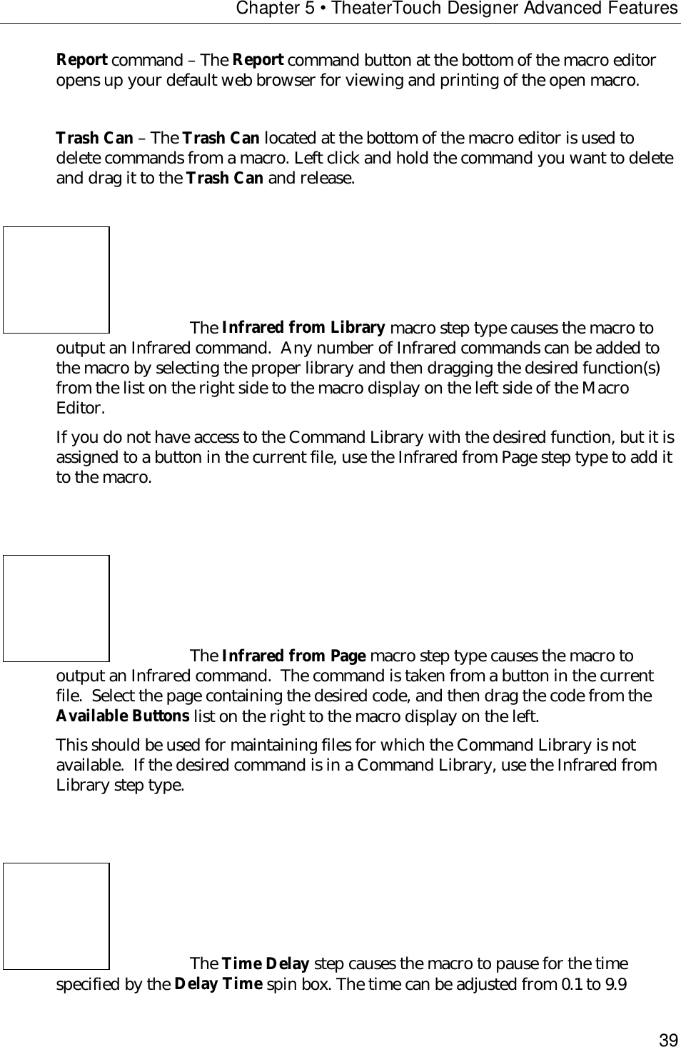 Chapter 5 • TheaterTouch Designer Advanced Features39Report command – The Report command button at the bottom of the macro editoropens up your default web browser for viewing and printing of the open macro.Trash Can – The Trash Can located at the bottom of the macro editor is used todelete commands from a macro. Left click and hold the command you want to deleteand drag it to the Trash Can and release.The Infrared from Library macro step type causes the macro tooutput an Infrared command.  Any number of Infrared commands can be added tothe macro by selecting the proper library and then dragging the desired function(s)from the list on the right side to the macro display on the left side of the MacroEditor.If you do not have access to the Command Library with the desired function, but it isassigned to a button in the current file, use the Infrared from Page step type to add itto the macro.The Infrared from Page macro step type causes the macro tooutput an Infrared command.  The command is taken from a button in the currentfile.  Select the page containing the desired code, and then drag the code from theAvailable Buttons list on the right to the macro display on the left.This should be used for maintaining files for which the Command Library is notavailable.  If the desired command is in a Command Library, use the Infrared fromLibrary step type.The Time Delay step causes the macro to pause for the timespecified by the Delay Time spin box. The time can be adjusted from 0.1 to 9.9