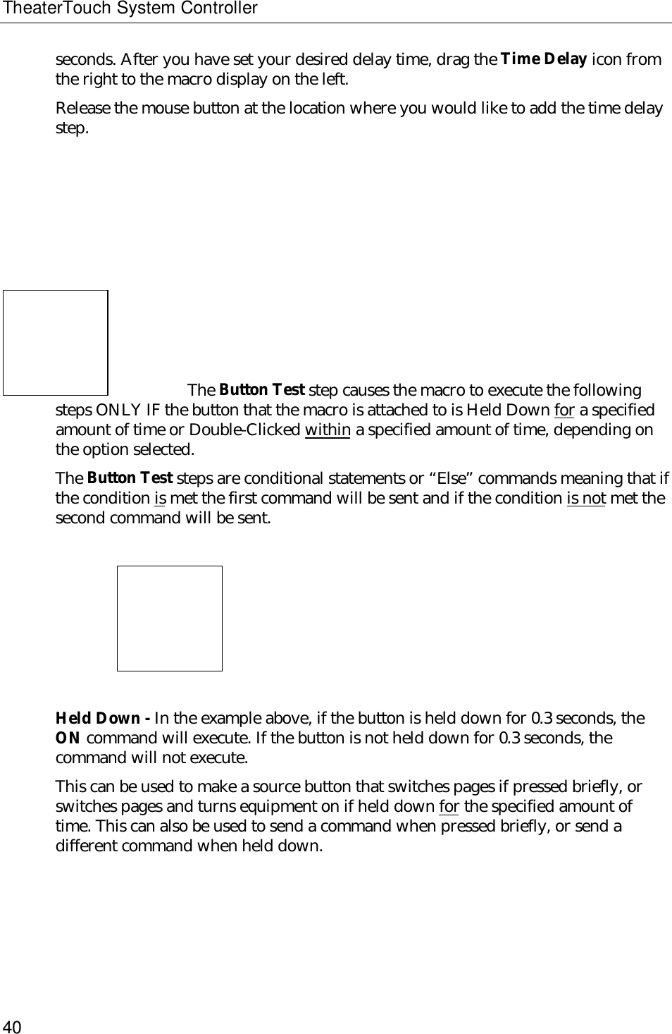 TheaterTouch System Controller40seconds. After you have set your desired delay time, drag the Time Delay icon fromthe right to the macro display on the left.Release the mouse button at the location where you would like to add the time delaystep.The Button Test step causes the macro to execute the followingsteps ONLY IF the button that the macro is attached to is Held Down for a specifiedamount of time or Double-Clicked within a specified amount of time, depending onthe option selected.The Button Test steps are conditional statements or “Else” commands meaning that ifthe condition is met the first command will be sent and if the condition is not met thesecond command will be sent.                          Held Down - In the example above, if the button is held down for 0.3 seconds, theON command will execute. If the button is not held down for 0.3 seconds, thecommand will not execute.This can be used to make a source button that switches pages if pressed briefly, orswitches pages and turns equipment on if held down for the specified amount oftime. This can also be used to send a command when pressed briefly, or send adifferent command when held down.