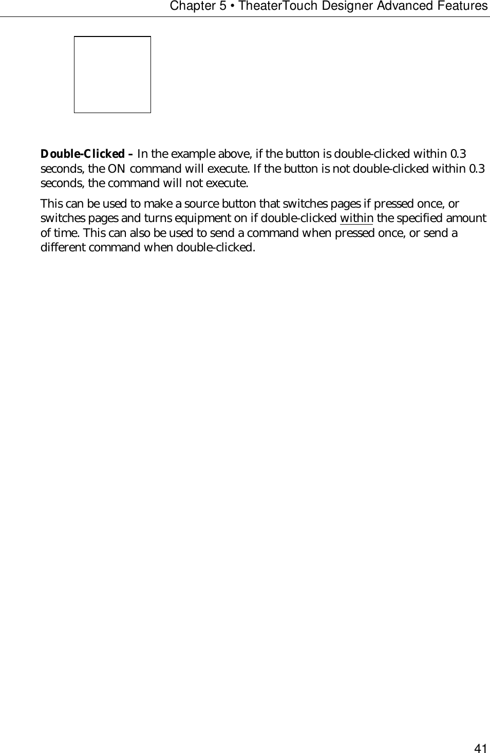 Chapter 5 • TheaterTouch Designer Advanced Features41Double-Clicked – In the example above, if the button is double-clicked within 0.3seconds, the ON command will execute. If the button is not double-clicked within 0.3seconds, the command will not execute.This can be used to make a source button that switches pages if pressed once, orswitches pages and turns equipment on if double-clicked within the specified amountof time. This can also be used to send a command when pressed once, or send adifferent command when double-clicked.