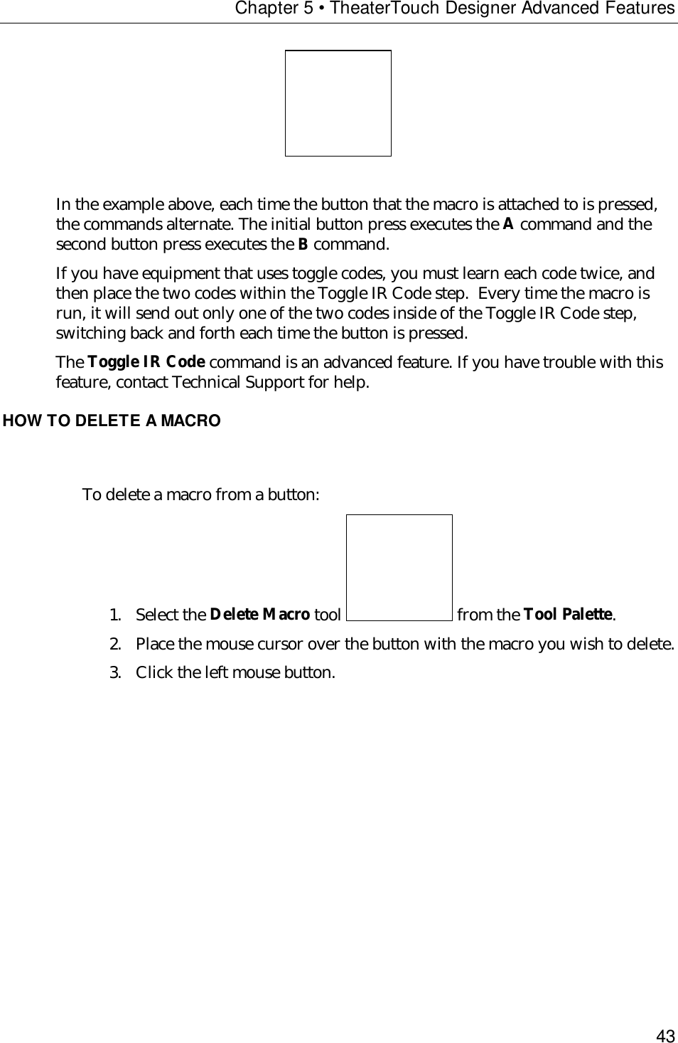 Chapter 5 • TheaterTouch Designer Advanced Features43In the example above, each time the button that the macro is attached to is pressed,the commands alternate. The initial button press executes the A command and thesecond button press executes the B command.If you have equipment that uses toggle codes, you must learn each code twice, andthen place the two codes within the Toggle IR Code step.  Every time the macro isrun, it will send out only one of the two codes inside of the Toggle IR Code step,switching back and forth each time the button is pressed.The Toggle IR Code command is an advanced feature. If you have trouble with thisfeature, contact Technical Support for help.HOW TO DELETE A MACROTo delete a macro from a button:1. Select the Delete Macro tool   from the Tool Palette.2. Place the mouse cursor over the button with the macro you wish to delete.3. Click the left mouse button.