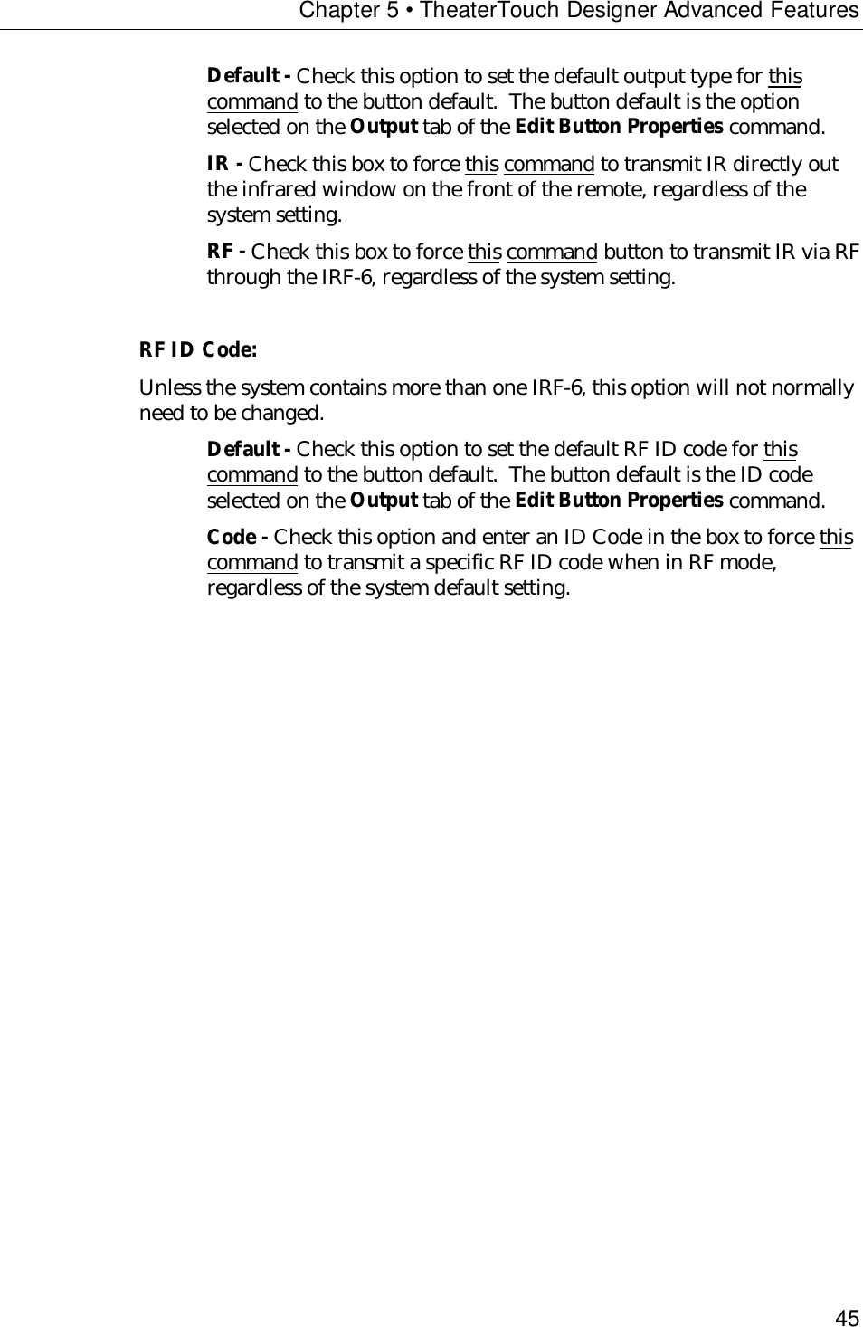 Chapter 5 • TheaterTouch Designer Advanced Features45Default - Check this option to set the default output type for thiscommand to the button default.  The button default is the optionselected on the Output tab of the Edit Button Properties command.IR - Check this box to force this command to transmit IR directly outthe infrared window on the front of the remote, regardless of thesystem setting.RF - Check this box to force this command button to transmit IR via RFthrough the IRF-6, regardless of the system setting.RF ID Code:Unless the system contains more than one IRF-6, this option will not normallyneed to be changed.Default - Check this option to set the default RF ID code for thiscommand to the button default.  The button default is the ID codeselected on the Output tab of the Edit Button Properties command.Code - Check this option and enter an ID Code in the box to force thiscommand to transmit a specific RF ID code when in RF mode,regardless of the system default setting.