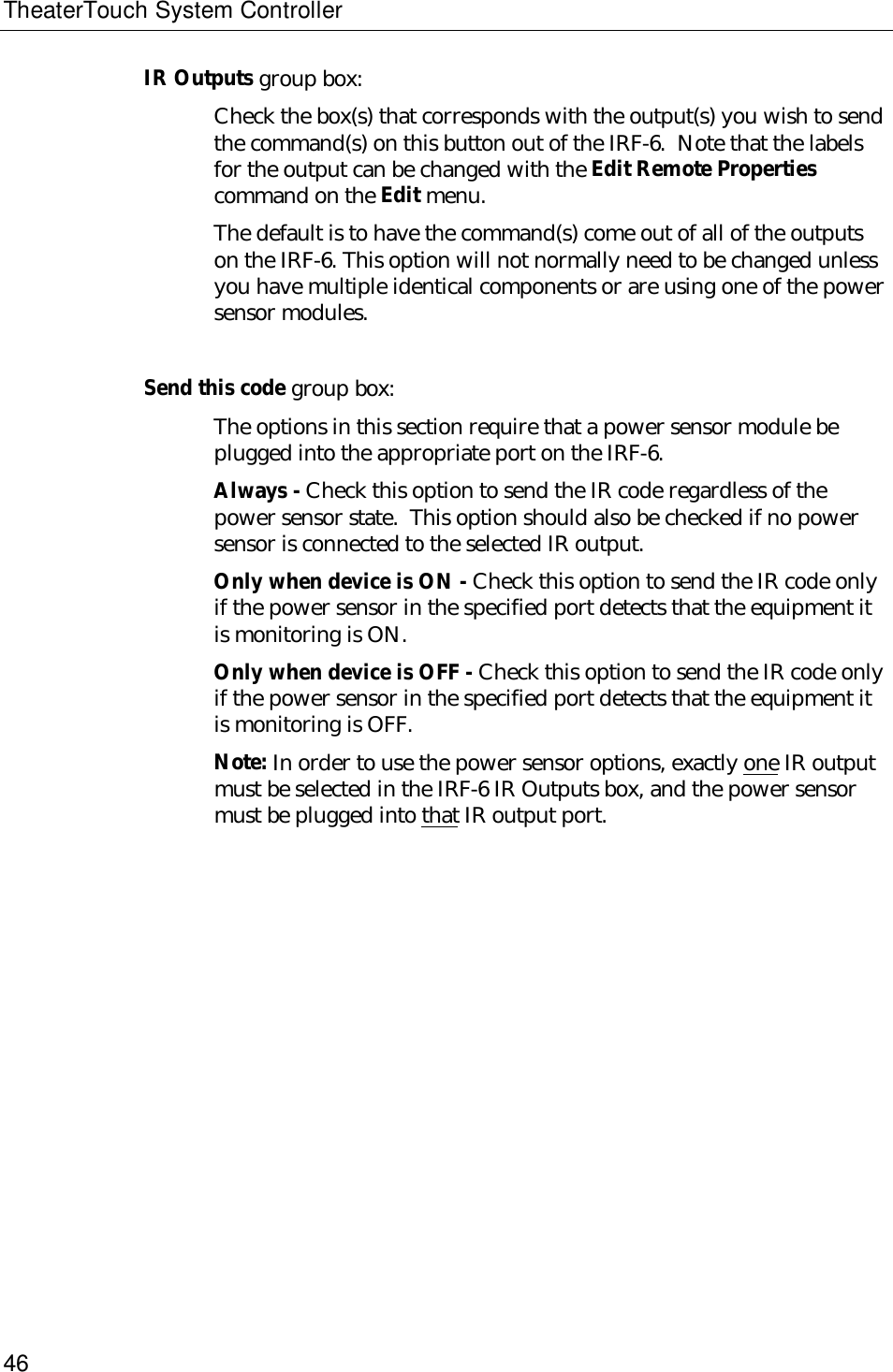 TheaterTouch System Controller46IR Outputs group box:Check the box(s) that corresponds with the output(s) you wish to sendthe command(s) on this button out of the IRF-6.  Note that the labelsfor the output can be changed with the Edit Remote Propertiescommand on the Edit menu.The default is to have the command(s) come out of all of the outputson the IRF-6. This option will not normally need to be changed unlessyou have multiple identical components or are using one of the powersensor modules.Send this code group box:The options in this section require that a power sensor module beplugged into the appropriate port on the IRF-6.Always - Check this option to send the IR code regardless of thepower sensor state.  This option should also be checked if no powersensor is connected to the selected IR output.Only when device is ON - Check this option to send the IR code onlyif the power sensor in the specified port detects that the equipment itis monitoring is ON.Only when device is OFF - Check this option to send the IR code onlyif the power sensor in the specified port detects that the equipment itis monitoring is OFF.Note: In order to use the power sensor options, exactly one IR outputmust be selected in the IRF-6 IR Outputs box, and the power sensormust be plugged into that IR output port.