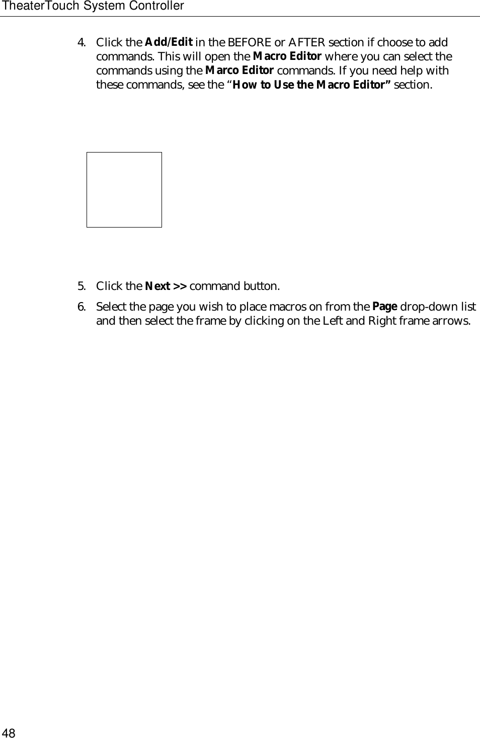 TheaterTouch System Controller484. Click the Add/Edit in the BEFORE or AFTER section if choose to addcommands. This will open the Macro Editor where you can select thecommands using the Marco Editor commands. If you need help withthese commands, see the “How to Use the Macro Editor” section.                           5. Click the Next &gt;&gt; command button.6. Select the page you wish to place macros on from the Page drop-down listand then select the frame by clicking on the Left and Right frame arrows.