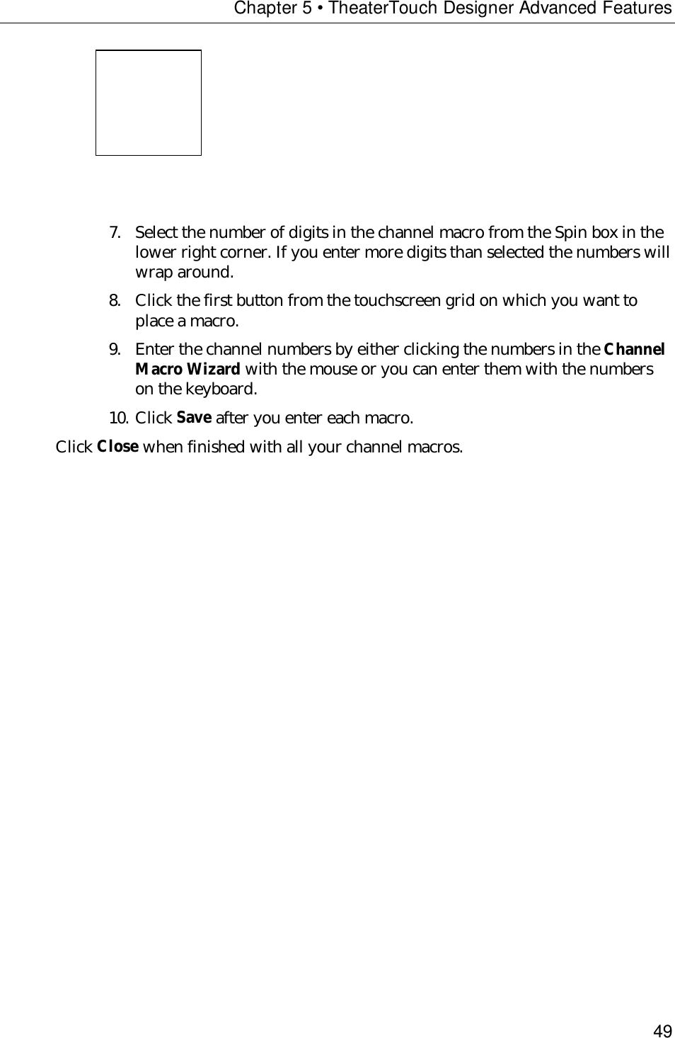Chapter 5 • TheaterTouch Designer Advanced Features49                     7. Select the number of digits in the channel macro from the Spin box in thelower right corner. If you enter more digits than selected the numbers willwrap around.8. Click the first button from the touchscreen grid on which you want toplace a macro.9. Enter the channel numbers by either clicking the numbers in the ChannelMacro Wizard with the mouse or you can enter them with the numberson the keyboard.10. Click Save after you enter each macro.Click Close when finished with all your channel macros.
