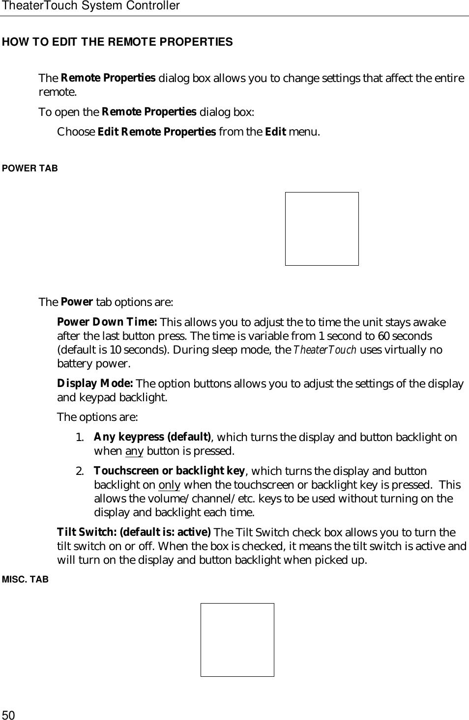 TheaterTouch System Controller50HOW TO EDIT THE REMOTE PROPERTIESThe Remote Properties dialog box allows you to change settings that affect the entireremote.To open the Remote Properties dialog box:Choose Edit Remote Properties from the Edit menu.POWER TAB                                                         The Power tab options are:Power Down Time: This allows you to adjust the to time the unit stays awakeafter the last button press. The time is variable from 1 second to 60 seconds(default is 10 seconds). During sleep mode, the TheaterTouch uses virtually nobattery power.Display Mode: The option buttons allows you to adjust the settings of the displayand keypad backlight.The options are:1. Any keypress (default), which turns the display and button backlight onwhen any button is pressed.2. Touchscreen or backlight key, which turns the display and buttonbacklight on only when the touchscreen or backlight key is pressed.  Thisallows the volume/channel/etc. keys to be used without turning on thedisplay and backlight each time.Tilt Switch: (default is: active) The Tilt Switch check box allows you to turn thetilt switch on or off. When the box is checked, it means the tilt switch is active andwill turn on the display and button backlight when picked up.MISC. TAB  