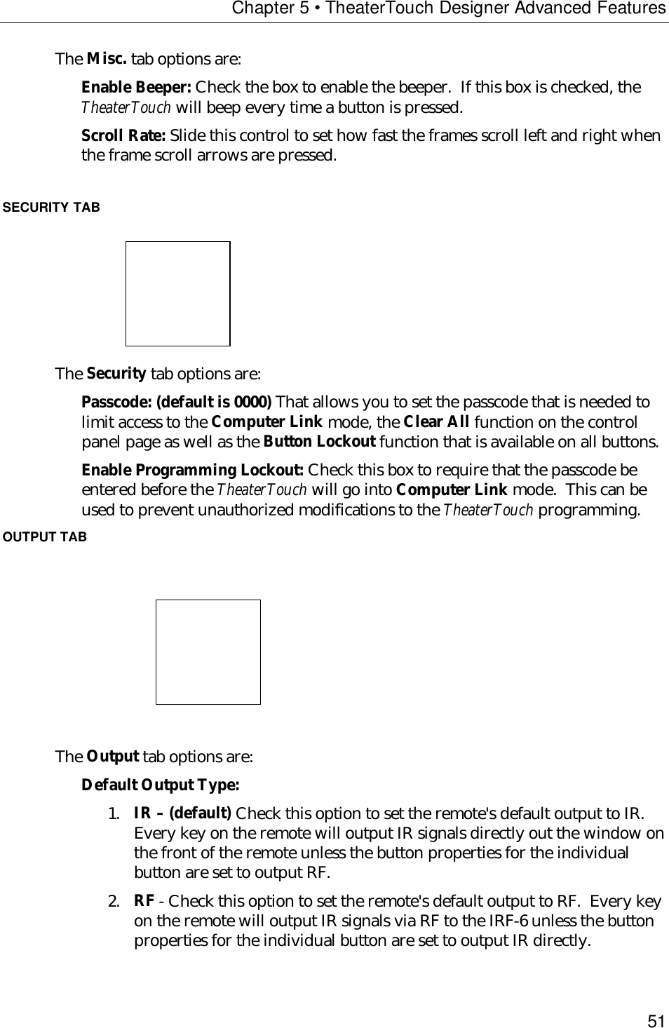 Chapter 5 • TheaterTouch Designer Advanced Features51The Misc. tab options are:Enable Beeper: Check the box to enable the beeper.  If this box is checked, theTheaterTouch will beep every time a button is pressed.Scroll Rate: Slide this control to set how fast the frames scroll left and right whenthe frame scroll arrows are pressed.SECURITY TAB                            The Security tab options are:Passcode: (default is 0000) That allows you to set the passcode that is needed tolimit access to the Computer Link mode, the Clear All function on the controlpanel page as well as the Button Lockout function that is available on all buttons.Enable Programming Lockout: Check this box to require that the passcode beentered before the TheaterTouch will go into Computer Link mode.  This can beused to prevent unauthorized modifications to the TheaterTouch programming.OUTPUT TAB                                   The Output tab options are:Default Output Type:1. IR – (default) Check this option to set the remote&apos;s default output to IR.Every key on the remote will output IR signals directly out the window onthe front of the remote unless the button properties for the individualbutton are set to output RF.2. RF - Check this option to set the remote&apos;s default output to RF.  Every keyon the remote will output IR signals via RF to the IRF-6 unless the buttonproperties for the individual button are set to output IR directly.