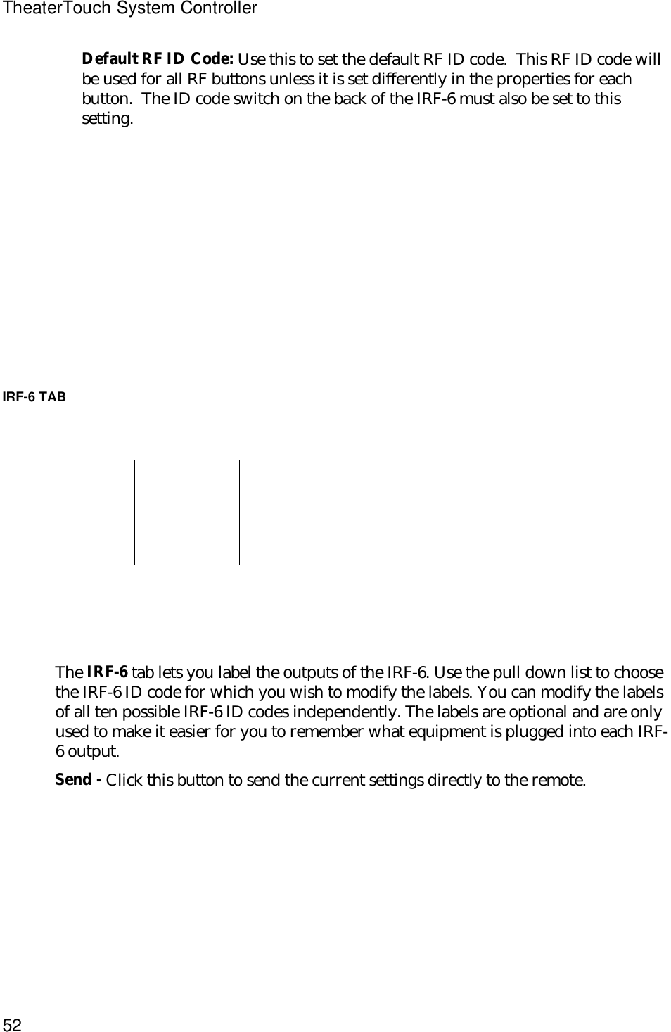 TheaterTouch System Controller52Default RF ID Code: Use this to set the default RF ID code.  This RF ID code willbe used for all RF buttons unless it is set differently in the properties for eachbutton.  The ID code switch on the back of the IRF-6 must also be set to thissetting.IRF-6 TAB                              The IRF-6 tab lets you label the outputs of the IRF-6. Use the pull down list to choosethe IRF-6 ID code for which you wish to modify the labels. You can modify the labelsof all ten possible IRF-6 ID codes independently. The labels are optional and are onlyused to make it easier for you to remember what equipment is plugged into each IRF-6 output.Send - Click this button to send the current settings directly to the remote.