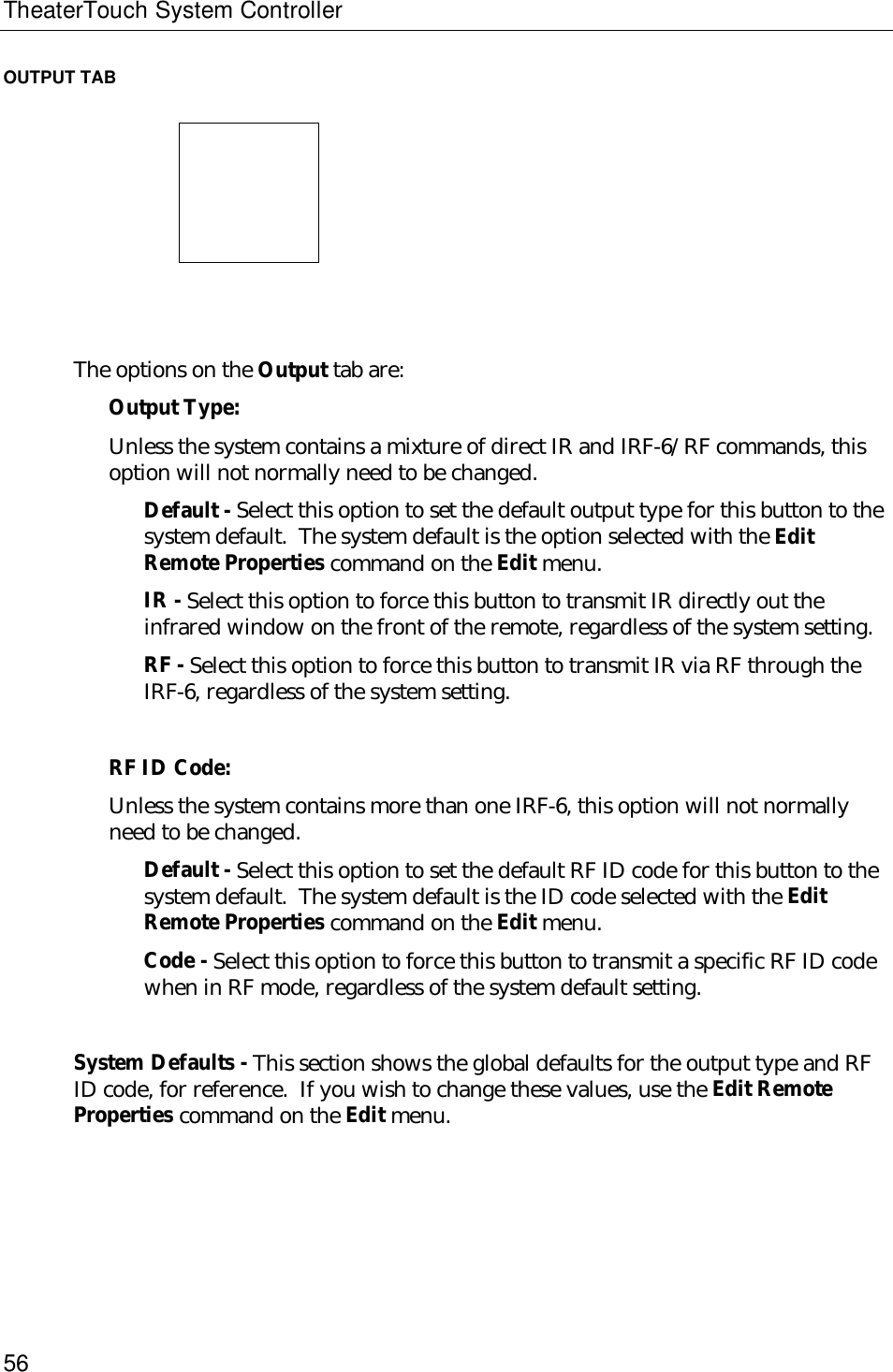 TheaterTouch System Controller56OUTPUT TAB                              The options on the Output tab are:Output Type:Unless the system contains a mixture of direct IR and IRF-6/RF commands, thisoption will not normally need to be changed.Default - Select this option to set the default output type for this button to thesystem default.  The system default is the option selected with the EditRemote Properties command on the Edit menu.IR - Select this option to force this button to transmit IR directly out theinfrared window on the front of the remote, regardless of the system setting.RF - Select this option to force this button to transmit IR via RF through theIRF-6, regardless of the system setting.RF ID Code:Unless the system contains more than one IRF-6, this option will not normallyneed to be changed.Default - Select this option to set the default RF ID code for this button to thesystem default.  The system default is the ID code selected with the EditRemote Properties command on the Edit menu.Code - Select this option to force this button to transmit a specific RF ID codewhen in RF mode, regardless of the system default setting.System Defaults - This section shows the global defaults for the output type and RFID code, for reference.  If you wish to change these values, use the Edit RemoteProperties command on the Edit menu.