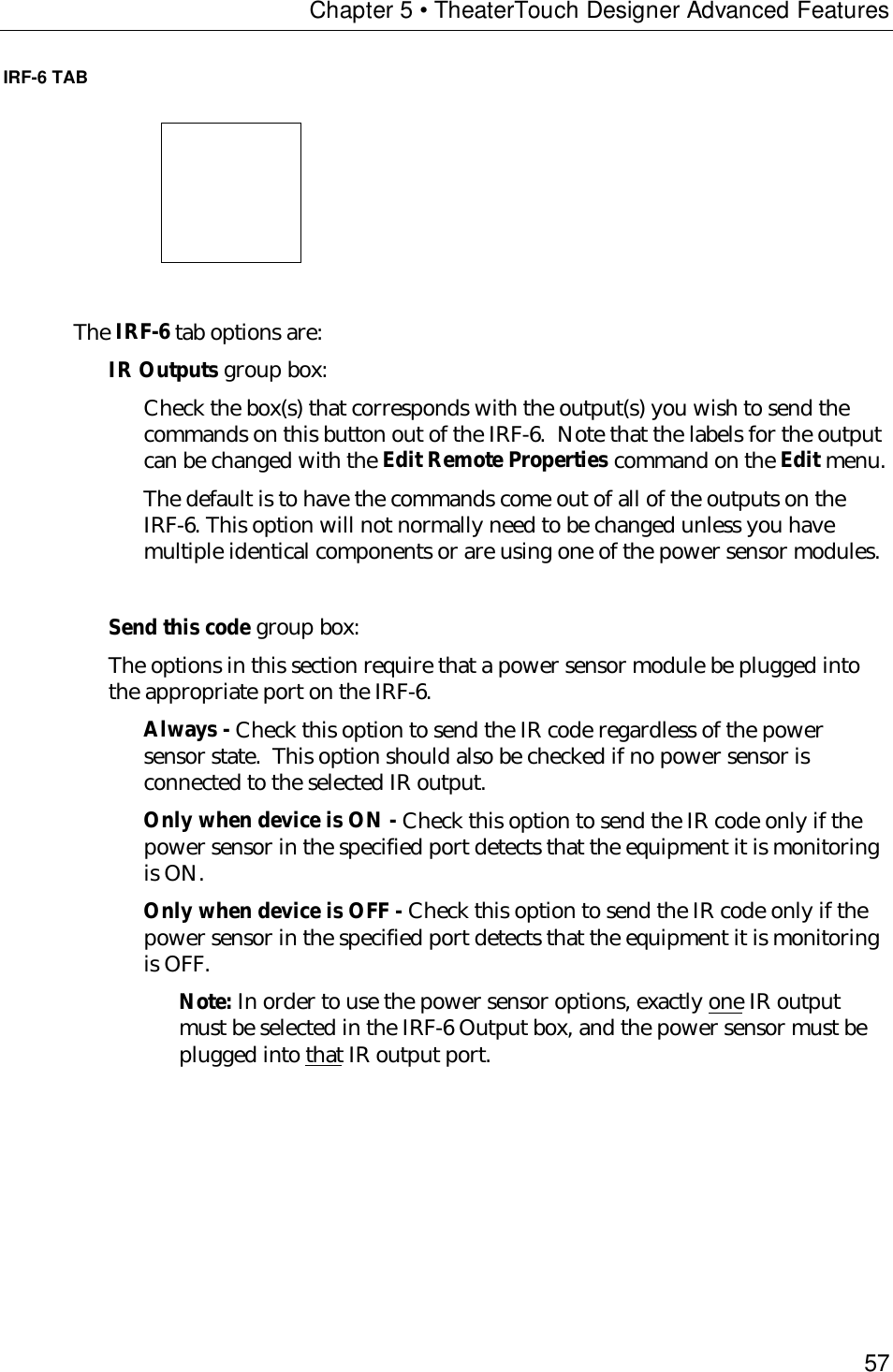 Chapter 5 • TheaterTouch Designer Advanced Features57IRF-6 TAB                           The IRF-6 tab options are:IR Outputs group box:Check the box(s) that corresponds with the output(s) you wish to send thecommands on this button out of the IRF-6.  Note that the labels for the outputcan be changed with the Edit Remote Properties command on the Edit menu.The default is to have the commands come out of all of the outputs on theIRF-6. This option will not normally need to be changed unless you havemultiple identical components or are using one of the power sensor modules.Send this code group box:The options in this section require that a power sensor module be plugged intothe appropriate port on the IRF-6.Always - Check this option to send the IR code regardless of the powersensor state.  This option should also be checked if no power sensor isconnected to the selected IR output.Only when device is ON - Check this option to send the IR code only if thepower sensor in the specified port detects that the equipment it is monitoringis ON.Only when device is OFF - Check this option to send the IR code only if thepower sensor in the specified port detects that the equipment it is monitoringis OFF.Note: In order to use the power sensor options, exactly one IR outputmust be selected in the IRF-6 Output box, and the power sensor must beplugged into that IR output port.