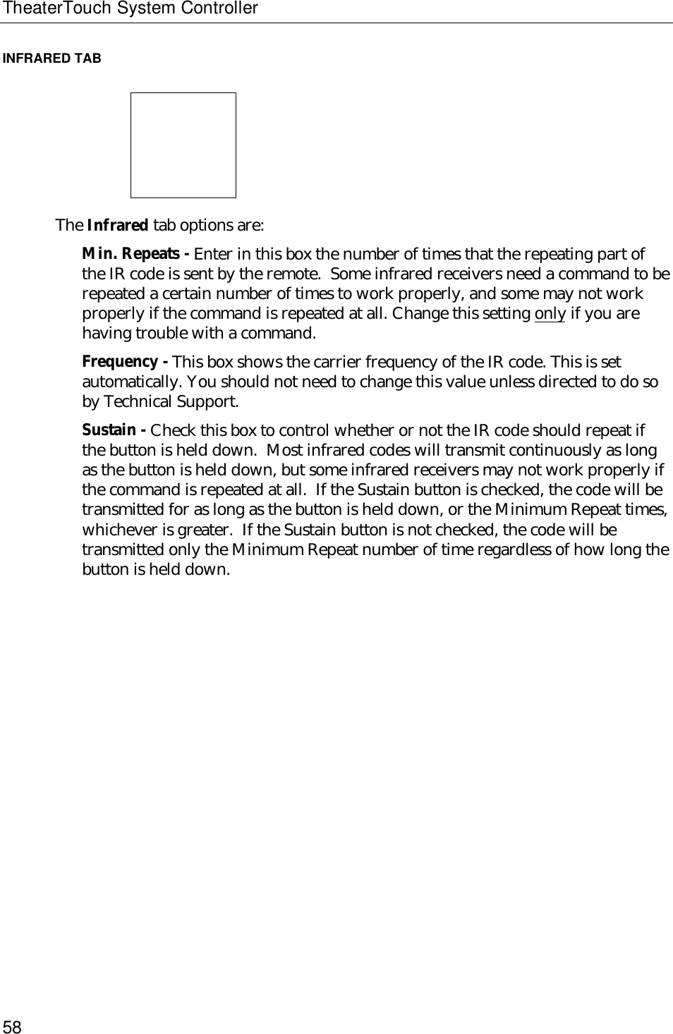 TheaterTouch System Controller58INFRARED TAB                             The Infrared tab options are:Min. Repeats - Enter in this box the number of times that the repeating part ofthe IR code is sent by the remote.  Some infrared receivers need a command to berepeated a certain number of times to work properly, and some may not workproperly if the command is repeated at all. Change this setting only if you arehaving trouble with a command.Frequency - This box shows the carrier frequency of the IR code. This is setautomatically. You should not need to change this value unless directed to do soby Technical Support.Sustain - Check this box to control whether or not the IR code should repeat ifthe button is held down.  Most infrared codes will transmit continuously as longas the button is held down, but some infrared receivers may not work properly ifthe command is repeated at all.  If the Sustain button is checked, the code will betransmitted for as long as the button is held down, or the Minimum Repeat times,whichever is greater.  If the Sustain button is not checked, the code will betransmitted only the Minimum Repeat number of time regardless of how long thebutton is held down.