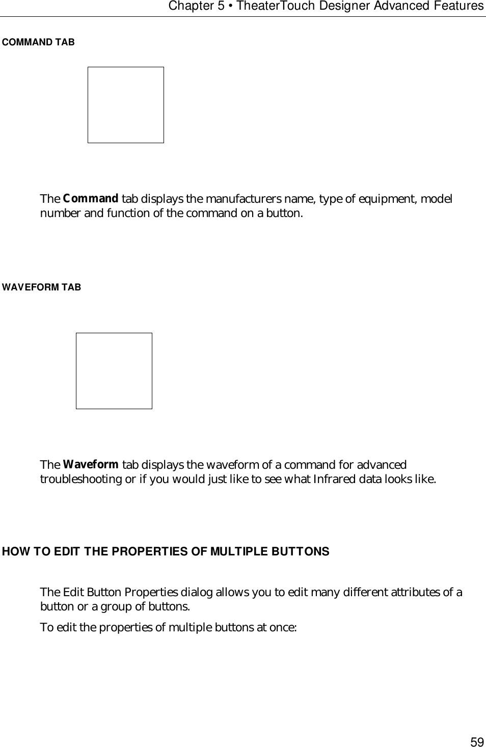 Chapter 5 • TheaterTouch Designer Advanced Features59COMMAND TAB                           The Command tab displays the manufacturers name, type of equipment, modelnumber and function of the command on a button.WAVEFORM TAB                            The Waveform tab displays the waveform of a command for advancedtroubleshooting or if you would just like to see what Infrared data looks like.HOW TO EDIT THE PROPERTIES OF MULTIPLE BUTTONSThe Edit Button Properties dialog allows you to edit many different attributes of abutton or a group of buttons.To edit the properties of multiple buttons at once: