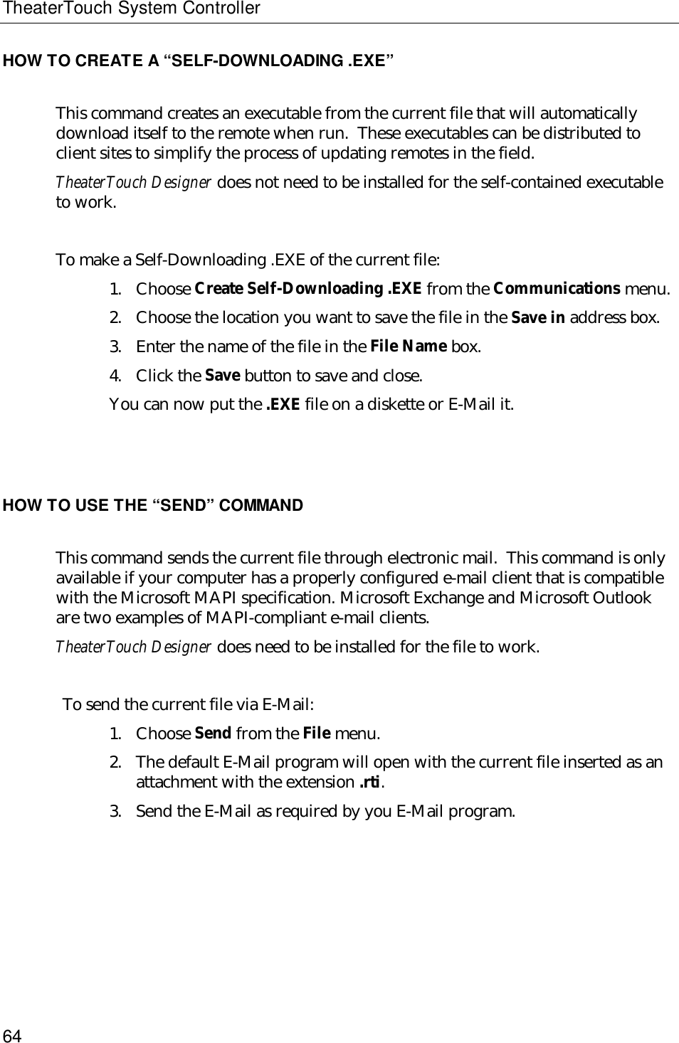 TheaterTouch System Controller64HOW TO CREATE A “SELF-DOWNLOADING .EXE”This command creates an executable from the current file that will automaticallydownload itself to the remote when run.  These executables can be distributed toclient sites to simplify the process of updating remotes in the field.TheaterTouch Designer does not need to be installed for the self-contained executableto work.To make a Self-Downloading .EXE of the current file:1. Choose Create Self-Downloading .EXE from the Communications menu.2. Choose the location you want to save the file in the Save in address box.3. Enter the name of the file in the File Name box.4. Click the Save button to save and close.You can now put the .EXE file on a diskette or E-Mail it.HOW TO USE THE “SEND” COMMANDThis command sends the current file through electronic mail.  This command is onlyavailable if your computer has a properly configured e-mail client that is compatiblewith the Microsoft MAPI specification. Microsoft Exchange and Microsoft Outlookare two examples of MAPI-compliant e-mail clients.TheaterTouch Designer does need to be installed for the file to work.To send the current file via E-Mail:1. Choose Send from the File menu.2. The default E-Mail program will open with the current file inserted as anattachment with the extension .rti.3. Send the E-Mail as required by you E-Mail program.