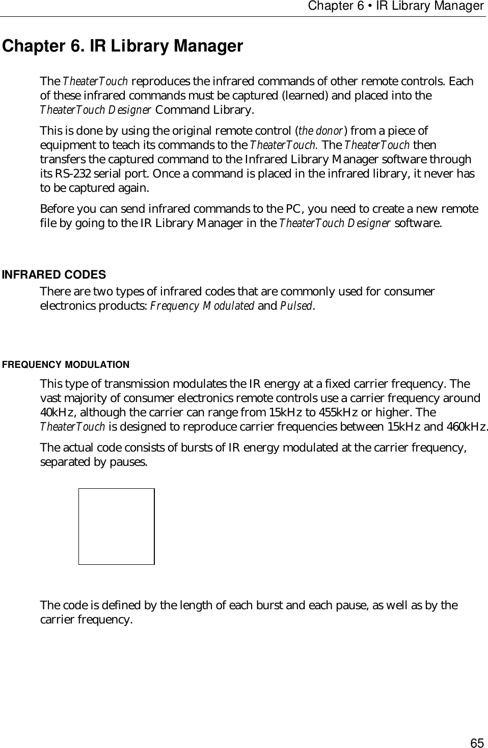 Chapter 6 • IR Library Manager65Chapter 6. IR Library ManagerThe TheaterTouch reproduces the infrared commands of other remote controls. Eachof these infrared commands must be captured (learned) and placed into theTheaterTouch Designer Command Library.This is done by using the original remote control (the donor) from a piece ofequipment to teach its commands to the TheaterTouch. The TheaterTouch thentransfers the captured command to the Infrared Library Manager software throughits RS-232 serial port. Once a command is placed in the infrared library, it never hasto be captured again.Before you can send infrared commands to the PC, you need to create a new remotefile by going to the IR Library Manager in the TheaterTouch Designer software.INFRARED CODESThere are two types of infrared codes that are commonly used for consumerelectronics products: Frequency Modulated and Pulsed.FREQUENCY MODULATIONThis type of transmission modulates the IR energy at a fixed carrier frequency. Thevast majority of consumer electronics remote controls use a carrier frequency around40kHz, although the carrier can range from 15kHz to 455kHz or higher. TheTheaterTouch is designed to reproduce carrier frequencies between 15kHz and 460kHz.The actual code consists of bursts of IR energy modulated at the carrier frequency,separated by pauses.                        The code is defined by the length of each burst and each pause, as well as by thecarrier frequency.