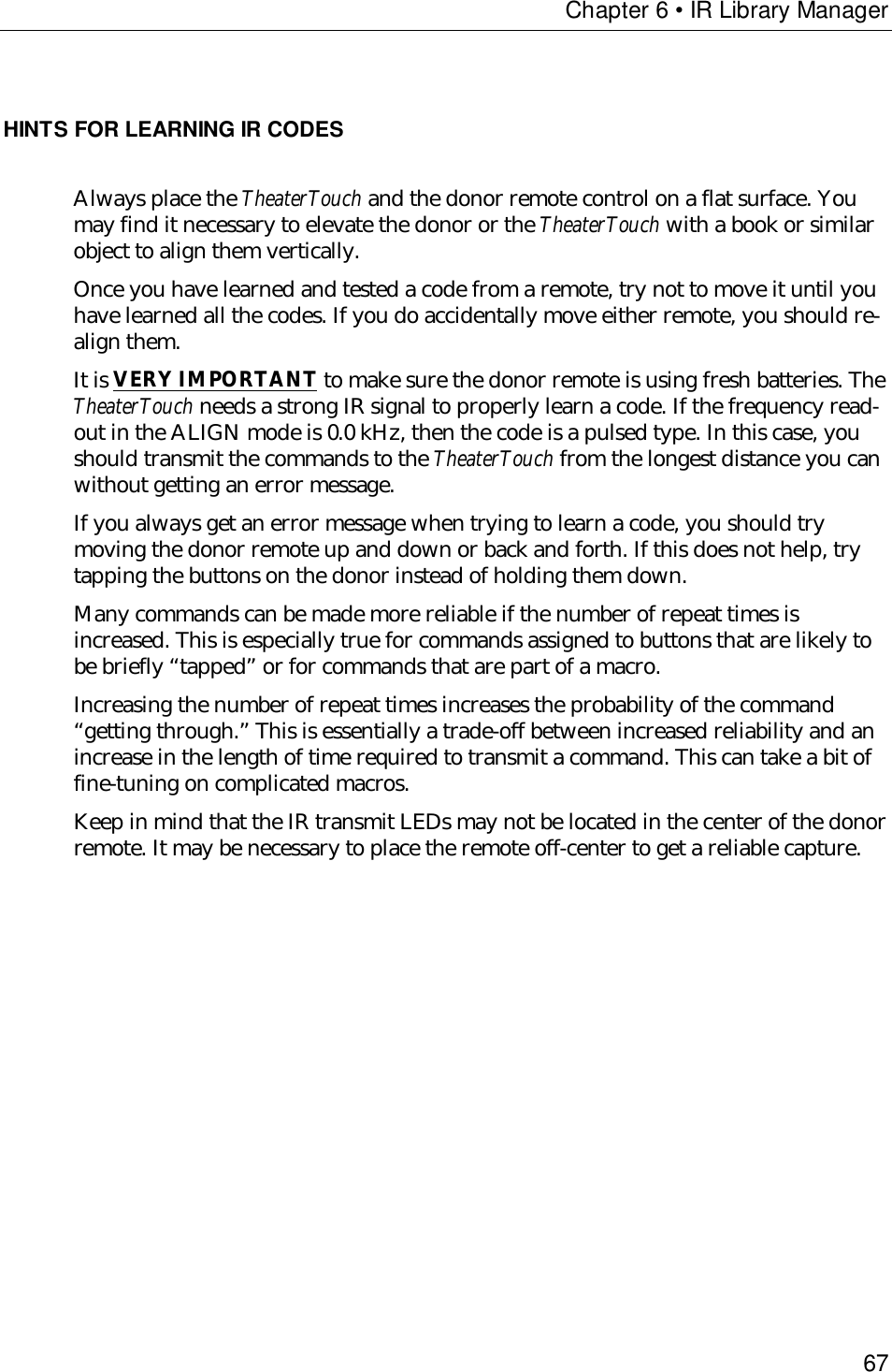 Chapter 6 • IR Library Manager67HINTS FOR LEARNING IR CODESAlways place the TheaterTouch and the donor remote control on a flat surface. Youmay find it necessary to elevate the donor or the TheaterTouch with a book or similarobject to align them vertically.Once you have learned and tested a code from a remote, try not to move it until youhave learned all the codes. If you do accidentally move either remote, you should re-align them.It is VERY IMPORTANT to make sure the donor remote is using fresh batteries. TheTheaterTouch needs a strong IR signal to properly learn a code. If the frequency read-out in the ALIGN mode is 0.0 kHz, then the code is a pulsed type. In this case, youshould transmit the commands to the TheaterTouch from the longest distance you canwithout getting an error message.If you always get an error message when trying to learn a code, you should trymoving the donor remote up and down or back and forth. If this does not help, trytapping the buttons on the donor instead of holding them down.Many commands can be made more reliable if the number of repeat times isincreased. This is especially true for commands assigned to buttons that are likely tobe briefly “tapped” or for commands that are part of a macro.Increasing the number of repeat times increases the probability of the command“getting through.” This is essentially a trade-off between increased reliability and anincrease in the length of time required to transmit a command. This can take a bit offine-tuning on complicated macros.Keep in mind that the IR transmit LEDs may not be located in the center of the donorremote. It may be necessary to place the remote off-center to get a reliable capture.