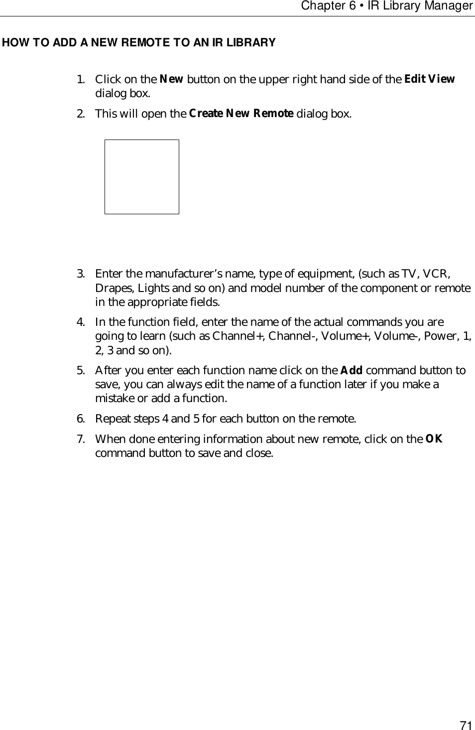 Chapter 6 • IR Library Manager71HOW TO ADD A NEW REMOTE TO AN IR LIBRARY1. Click on the New button on the upper right hand side of the Edit Viewdialog box.2. This will open the Create New Remote dialog box.                                 3. Enter the manufacturer’s name, type of equipment, (such as TV, VCR,Drapes, Lights and so on) and model number of the component or remotein the appropriate fields.4. In the function field, enter the name of the actual commands you aregoing to learn (such as Channel+, Channel-, Volume+, Volume-, Power, 1,2, 3 and so on).5. After you enter each function name click on the Add command button tosave, you can always edit the name of a function later if you make amistake or add a function.6. Repeat steps 4 and 5 for each button on the remote.7. When done entering information about new remote, click on the OKcommand button to save and close.