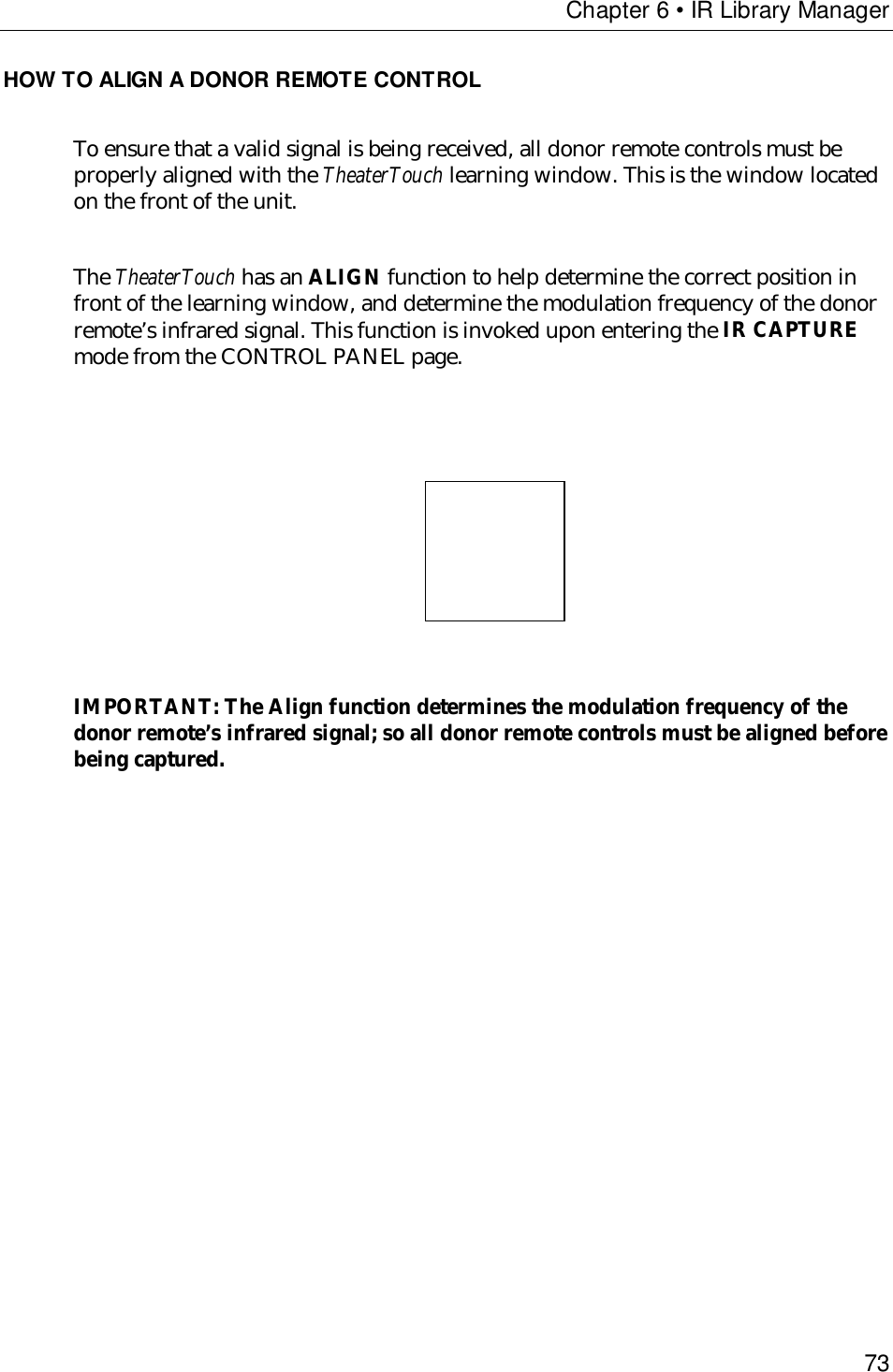 Chapter 6 • IR Library Manager73HOW TO ALIGN A DONOR REMOTE CONTROLTo ensure that a valid signal is being received, all donor remote controls must beproperly aligned with the TheaterTouch learning window. This is the window locatedon the front of the unit.The TheaterTouch has an ALIGN function to help determine the correct position infront of the learning window, and determine the modulation frequency of the donorremote’s infrared signal. This function is invoked upon entering the IR CAPTUREmode from the CONTROL PANEL page.                                    IMPORTANT: The Align function determines the modulation frequency of thedonor remote’s infrared signal; so all donor remote controls must be aligned beforebeing captured.