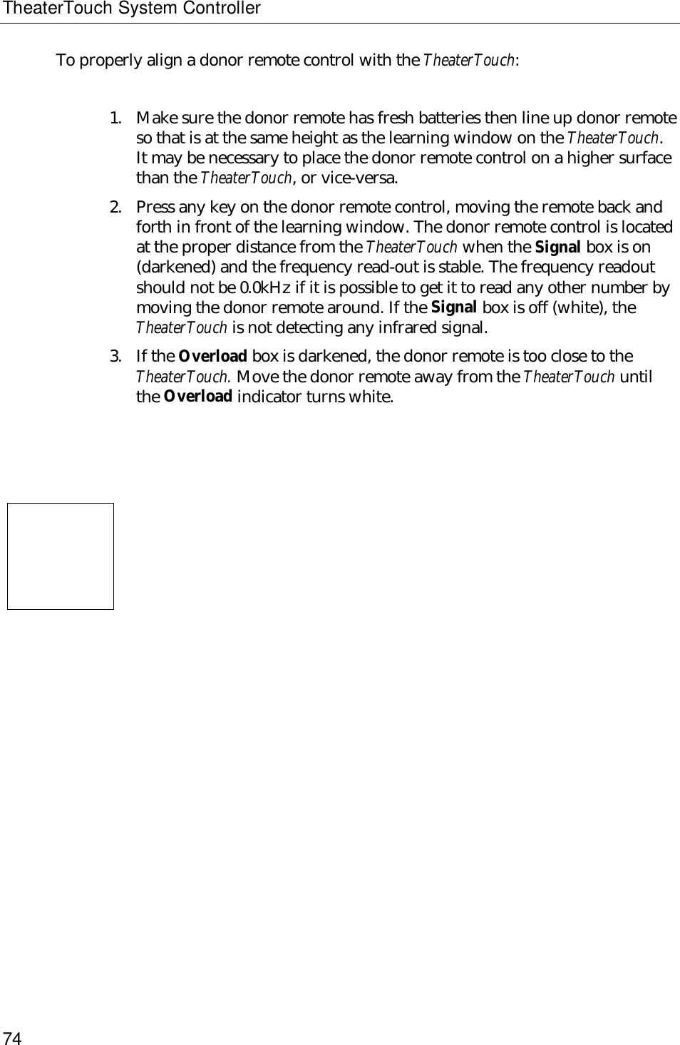 TheaterTouch System Controller74To properly align a donor remote control with the TheaterTouch:1. Make sure the donor remote has fresh batteries then line up donor remoteso that is at the same height as the learning window on the TheaterTouch.It may be necessary to place the donor remote control on a higher surfacethan the TheaterTouch, or vice-versa.2. Press any key on the donor remote control, moving the remote back andforth in front of the learning window. The donor remote control is locatedat the proper distance from the TheaterTouch when the Signal box is on(darkened) and the frequency read-out is stable. The frequency readoutshould not be 0.0kHz if it is possible to get it to read any other number bymoving the donor remote around. If the Signal box is off (white), theTheaterTouch is not detecting any infrared signal.3. If the Overload box is darkened, the donor remote is too close to theTheaterTouch. Move the donor remote away from the TheaterTouch untilthe Overload indicator turns white.    