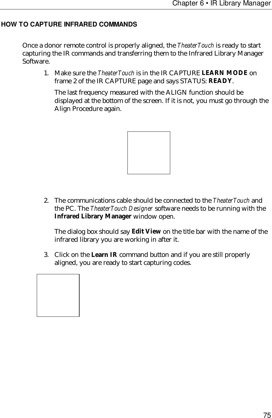 Chapter 6 • IR Library Manager75HOW TO CAPTURE INFRARED COMMANDSOnce a donor remote control is properly aligned, the TheaterTouch is ready to startcapturing the IR commands and transferring them to the Infrared Library ManagerSoftware.1. Make sure the TheaterTouch is in the IR CAPTURE LEARN MODE onframe 2 of the IR CAPTURE page and says STATUS: READY.The last frequency measured with the ALIGN function should bedisplayed at the bottom of the screen. If it is not, you must go through theAlign Procedure again.                                   2. The communications cable should be connected to the TheaterTouch andthe PC. The TheaterTouch Designer software needs to be running with theInfrared Library Manager window open.The dialog box should say Edit View on the title bar with the name of theinfrared library you are working in after it.3. Click on the Learn IR command button and if you are still properlyaligned, you are ready to start capturing codes.                    