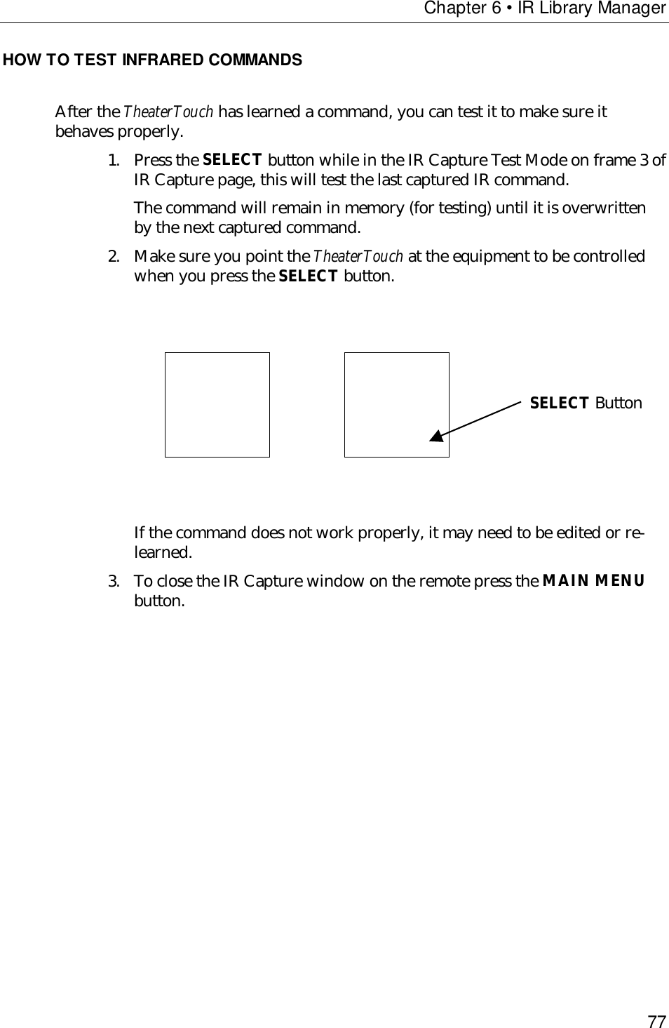 Chapter 6 • IR Library Manager77HOW TO TEST INFRARED COMMANDSAfter the TheaterTouch has learned a command, you can test it to make sure itbehaves properly.1. Press the SELECT button while in the IR Capture Test Mode on frame 3 ofIR Capture page, this will test the last captured IR command.The command will remain in memory (for testing) until it is overwrittenby the next captured command.2. Make sure you point the TheaterTouch at the equipment to be controlledwhen you press the SELECT button.                  If the command does not work properly, it may need to be edited or re-learned.3. To close the IR Capture window on the remote press the MAIN MENUbutton.SELECT Button