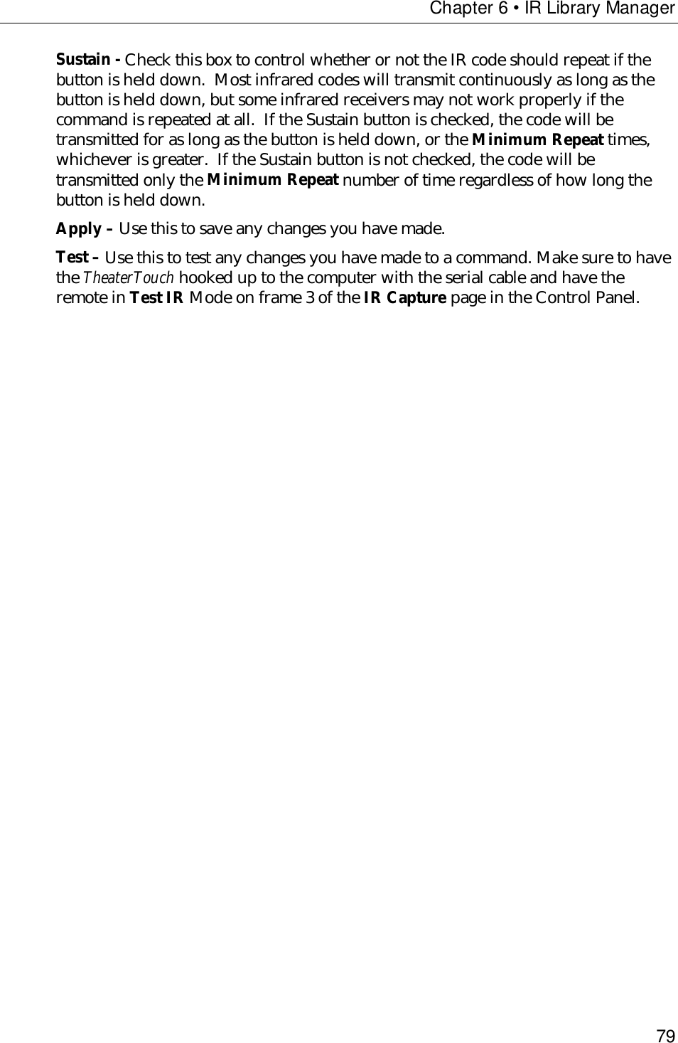 Chapter 6 • IR Library Manager79Sustain - Check this box to control whether or not the IR code should repeat if thebutton is held down.  Most infrared codes will transmit continuously as long as thebutton is held down, but some infrared receivers may not work properly if thecommand is repeated at all.  If the Sustain button is checked, the code will betransmitted for as long as the button is held down, or the Minimum Repeat times,whichever is greater.  If the Sustain button is not checked, the code will betransmitted only the Minimum Repeat number of time regardless of how long thebutton is held down.Apply – Use this to save any changes you have made.Test – Use this to test any changes you have made to a command. Make sure to havethe TheaterTouch hooked up to the computer with the serial cable and have theremote in Test IR Mode on frame 3 of the IR Capture page in the Control Panel.