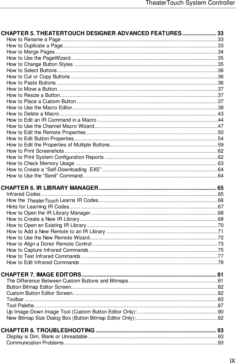 TheaterTouch System ControllerIXCHAPTER 5. THEATERTOUCH DESIGNER ADVANCED FEATURES...................... 33How to Rename a Page .....................................................................................................33How to Duplicate a Page....................................................................................................33How to Merge Pages .........................................................................................................34How to Use the PageWizard...............................................................................................35How to Change Button Styles .............................................................................................35How to Select Buttons........................................................................................................36How to Cut or Copy Buttons ...............................................................................................36How to Paste Buttons ........................................................................................................36How to Move a Button........................................................................................................37How to Resize a Button......................................................................................................37How to Place a Custom Button...........................................................................................37How to Use the Macro Editor..............................................................................................38How to Delete a Macro ......................................................................................................43How to Edit an IR Command in a Macro..............................................................................44How to Use the Channel Macro Wizard................................................................................47How to Edit the Remote Properties.....................................................................................50How to Edit Button Properties.............................................................................................54How to Edit the Properties of Multiple Buttons......................................................................59How to Print Screenshots...................................................................................................62How to Print System Configuration Reports .........................................................................62How to Check Memory Usage ............................................................................................63How to Create a “Self-Downloading .EXE”...........................................................................64How to Use the “Send” Command.......................................................................................64CHAPTER 6. IR LIBRARY MANAGER............................................................................ 65Infrared Codes ..................................................................................................................65How the TheaterTouch Learns IR Codes.............................................................................66Hints for Learning IR Codes................................................................................................67How to Open the IR Library Manager..................................................................................68How to Create a New IR Library.........................................................................................68How to Open an Existing IR Library.....................................................................................70How to Add a New Remote to an IR Library ........................................................................71How to Use the New Remote Wizard...................................................................................72How to Align a Donor Remote Control.................................................................................73How to Capture Infrared Commands ...................................................................................75How to Test Infrared Commands ........................................................................................77How to Edit Infrared Commands .........................................................................................78CHAPTER 7. IMAGE EDITORS....................................................................................... 81The Difference Between Custom Buttons and Bitmaps..........................................................81Button Bitmap Editor Screen...............................................................................................82Custom Button Editor Screen..............................................................................................82Toolbar.............................................................................................................................83Tool Palette.......................................................................................................................87Up Image-Down Image Tool (Custom Button Editor Only):....................................................90New Bitmap Size Dialog Box (Button Bitmap Editor Only):.....................................................92CHAPTER 8. TROUBLESHOOTING .............................................................................. 93Display is Dim, Blank or Unreadable....................................................................................93Communication Problems ...................................................................................................93