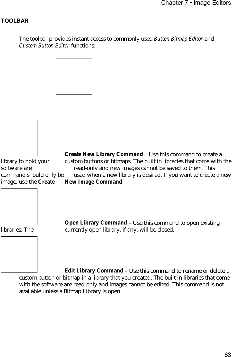 Chapter 7 • Image Editors83TOOLBARThe toolbar provides instant access to commonly used Button Bitmap Editor andCustom Button Editor functions.Create New Library Command – Use this command to create alibrary to hold your custom buttons or bitmaps. The built in libraries that come with thesoftware are read-only and new images cannot be saved to them. Thiscommand should only be  used when a new library is desired. If you want to create a newimage, use the Create New Image Command.Open Library Command – Use this command to open existinglibraries. The  currently open library, if any, will be closed.Edit Library Command – Use this command to rename or delete acustom button or bitmap in a library that you created. The built in libraries that comewith the software are read-only and images cannot be edited. This command is notavailable unless a Bitmap Library is open.