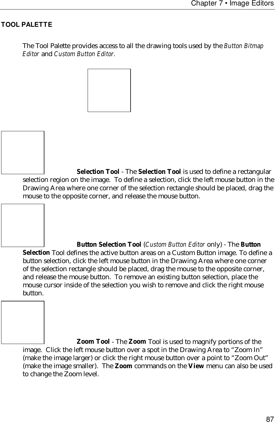 Chapter 7 • Image Editors87TOOL PALETTEThe Tool Palette provides access to all the drawing tools used by the Button BitmapEditor and Custom Button Editor.Selection Tool - The Selection Tool is used to define a rectangularselection region on the image.  To define a selection, click the left mouse button in theDrawing Area where one corner of the selection rectangle should be placed, drag themouse to the opposite corner, and release the mouse button.Button Selection Tool (Custom Button Editor only) - The ButtonSelection Tool defines the active button areas on a Custom Button image. To define abutton selection, click the left mouse button in the Drawing Area where one cornerof the selection rectangle should be placed, drag the mouse to the opposite corner,and release the mouse button.  To remove an existing button selection, place themouse cursor inside of the selection you wish to remove and click the right mousebutton.Zoom Tool - The Zoom Tool is used to magnify portions of theimage.  Click the left mouse button over a spot in the Drawing Area to “Zoom In”(make the image larger) or click the right mouse button over a point to “Zoom Out”(make the image smaller).  The Zoom commands on the View menu can also be usedto change the Zoom level.