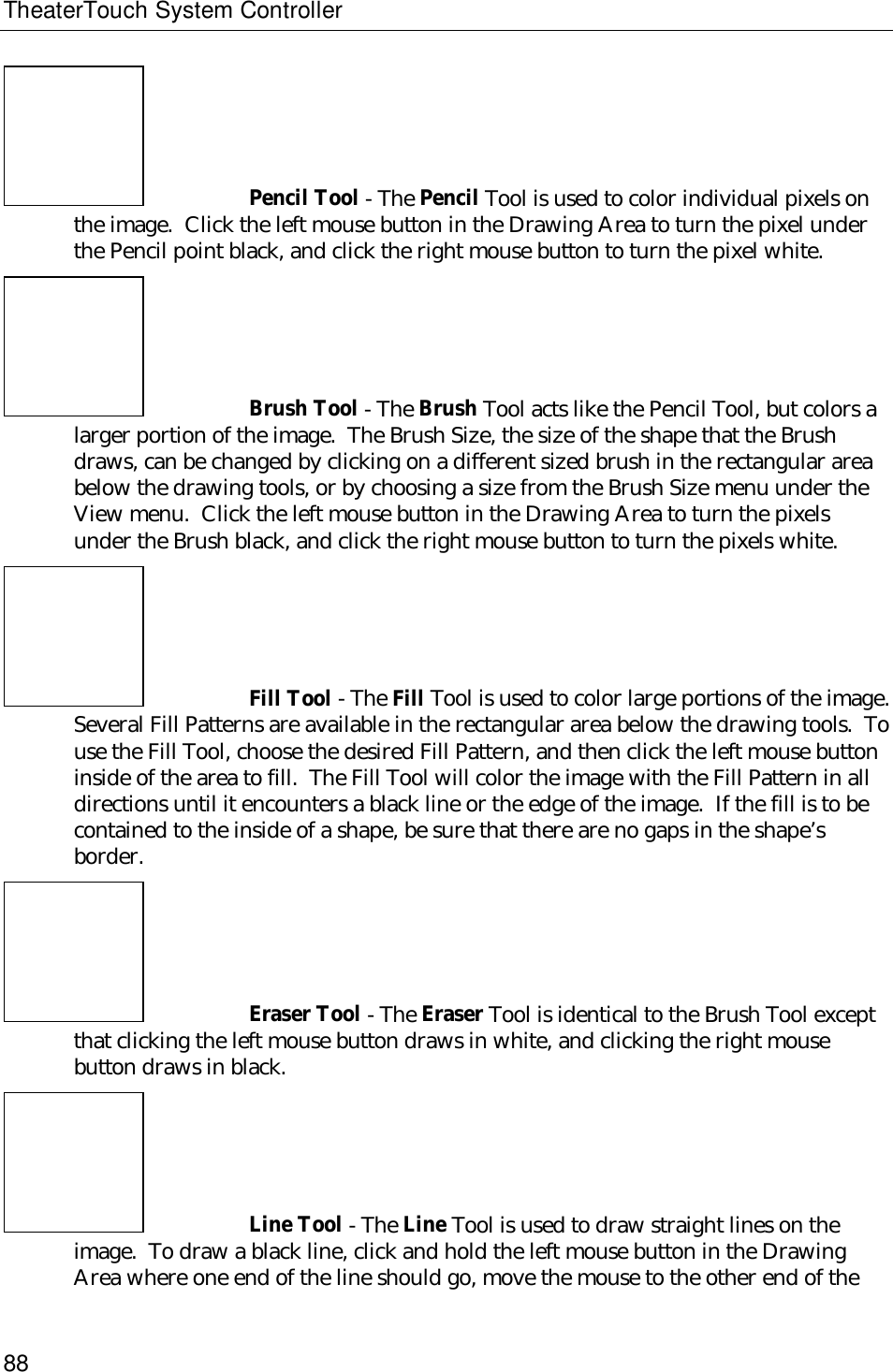 TheaterTouch System Controller88Pencil Tool - The Pencil Tool is used to color individual pixels onthe image.  Click the left mouse button in the Drawing Area to turn the pixel underthe Pencil point black, and click the right mouse button to turn the pixel white.Brush Tool - The Brush Tool acts like the Pencil Tool, but colors alarger portion of the image.  The Brush Size, the size of the shape that the Brushdraws, can be changed by clicking on a different sized brush in the rectangular areabelow the drawing tools, or by choosing a size from the Brush Size menu under theView menu.  Click the left mouse button in the Drawing Area to turn the pixelsunder the Brush black, and click the right mouse button to turn the pixels white.Fill Tool - The Fill Tool is used to color large portions of the image.Several Fill Patterns are available in the rectangular area below the drawing tools.  Touse the Fill Tool, choose the desired Fill Pattern, and then click the left mouse buttoninside of the area to fill.  The Fill Tool will color the image with the Fill Pattern in alldirections until it encounters a black line or the edge of the image.  If the fill is to becontained to the inside of a shape, be sure that there are no gaps in the shape’sborder.Eraser Tool - The Eraser Tool is identical to the Brush Tool exceptthat clicking the left mouse button draws in white, and clicking the right mousebutton draws in black.Line Tool - The Line Tool is used to draw straight lines on theimage.  To draw a black line, click and hold the left mouse button in the DrawingArea where one end of the line should go, move the mouse to the other end of the