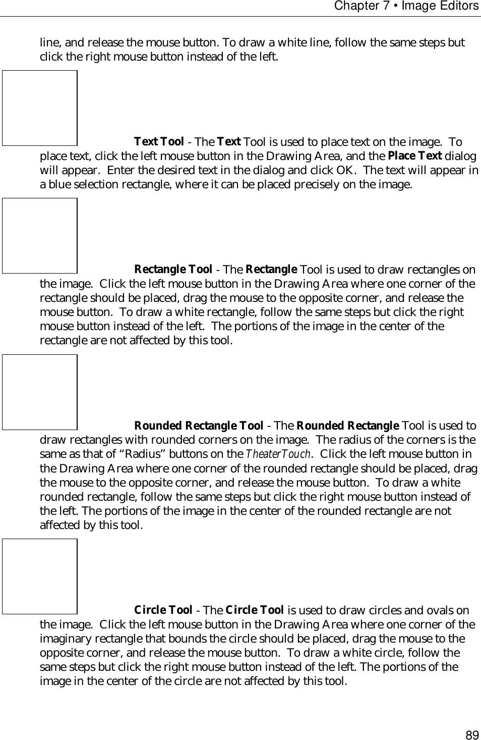 Chapter 7 • Image Editors89line, and release the mouse button. To draw a white line, follow the same steps butclick the right mouse button instead of the left.Text Tool - The Text Tool is used to place text on the image.  Toplace text, click the left mouse button in the Drawing Area, and the Place Text dialogwill appear.  Enter the desired text in the dialog and click OK.  The text will appear ina blue selection rectangle, where it can be placed precisely on the image.Rectangle Tool - The Rectangle Tool is used to draw rectangles onthe image.  Click the left mouse button in the Drawing Area where one corner of therectangle should be placed, drag the mouse to the opposite corner, and release themouse button.  To draw a white rectangle, follow the same steps but click the rightmouse button instead of the left.  The portions of the image in the center of therectangle are not affected by this tool.Rounded Rectangle Tool - The Rounded Rectangle Tool is used todraw rectangles with rounded corners on the image.  The radius of the corners is thesame as that of “Radius” buttons on the TheaterTouch.  Click the left mouse button inthe Drawing Area where one corner of the rounded rectangle should be placed, dragthe mouse to the opposite corner, and release the mouse button.  To draw a whiterounded rectangle, follow the same steps but click the right mouse button instead ofthe left. The portions of the image in the center of the rounded rectangle are notaffected by this tool.Circle Tool - The Circle Tool is used to draw circles and ovals onthe image.  Click the left mouse button in the Drawing Area where one corner of theimaginary rectangle that bounds the circle should be placed, drag the mouse to theopposite corner, and release the mouse button.  To draw a white circle, follow thesame steps but click the right mouse button instead of the left. The portions of theimage in the center of the circle are not affected by this tool.