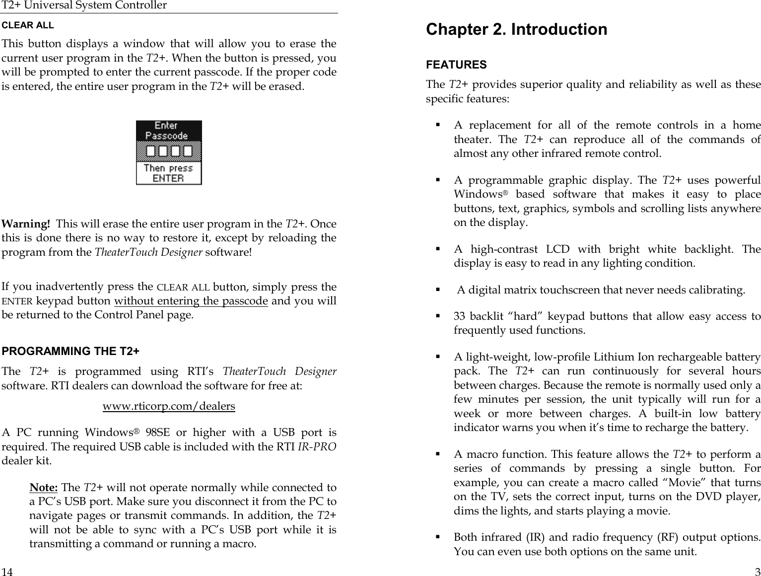 T2+ Universal System Controller  14 CLEAR ALL This button displays a window that will allow you to erase the current user program in the T2+. When the button is pressed, you will be prompted to enter the current passcode. If the proper code is entered, the entire user program in the T2+ will be erased.                                                Warning!  This will erase the entire user program in the T2+. Once this is done there is no way to restore it, except by reloading the program from the TheaterTouch Designer software!  If you inadvertently press the CLEAR ALL button, simply press the ENTER keypad button without entering the passcode and you will be returned to the Control Panel page.                               PROGRAMMING THE T2+ The  T2+ is programmed using RTI’s TheaterTouch Designer software. RTI dealers can download the software for free at: www.rticorp.com/dealers A PC running Windows® 98SE or higher with a USB port is required. The required USB cable is included with the RTI IR-PRO dealer kit.  Note: The T2+ will not operate normally while connected to a PC’s USB port. Make sure you disconnect it from the PC to navigate pages or transmit commands. In addition, the T2+ will not be able to sync with a PC’s USB port while it is transmitting a command or running a macro.  3 Chapter 2. Introduction  FEATURES The T2+ provides superior quality and reliability as well as these specific features: ! A replacement for all of the remote controls in a home theater. The T2+ can reproduce all of the commands of almost any other infrared remote control. ! A programmable graphic display. The T2+ uses powerful Windows® based software that makes it easy to place buttons, text, graphics, symbols and scrolling lists anywhere on the display. ! A high-contrast LCD with bright white backlight. The display is easy to read in any lighting condition. !  A digital matrix touchscreen that never needs calibrating. ! 33 backlit “hard” keypad buttons that allow easy access to frequently used functions. ! A light-weight, low-profile Lithium Ion rechargeable battery pack. The T2+ can run continuously for several hours between charges. Because the remote is normally used only a few minutes per session, the unit typically will run for a week or more between charges. A built-in low battery indicator warns you when it’s time to recharge the battery. ! A macro function. This feature allows the T2+ to perform a series of commands by pressing a single button. For example, you can create a macro called “Movie” that turns on the TV, sets the correct input, turns on the DVD player, dims the lights, and starts playing a movie.                                           ! Both infrared (IR) and radio frequency (RF) output options.   You can even use both options on the same unit.  