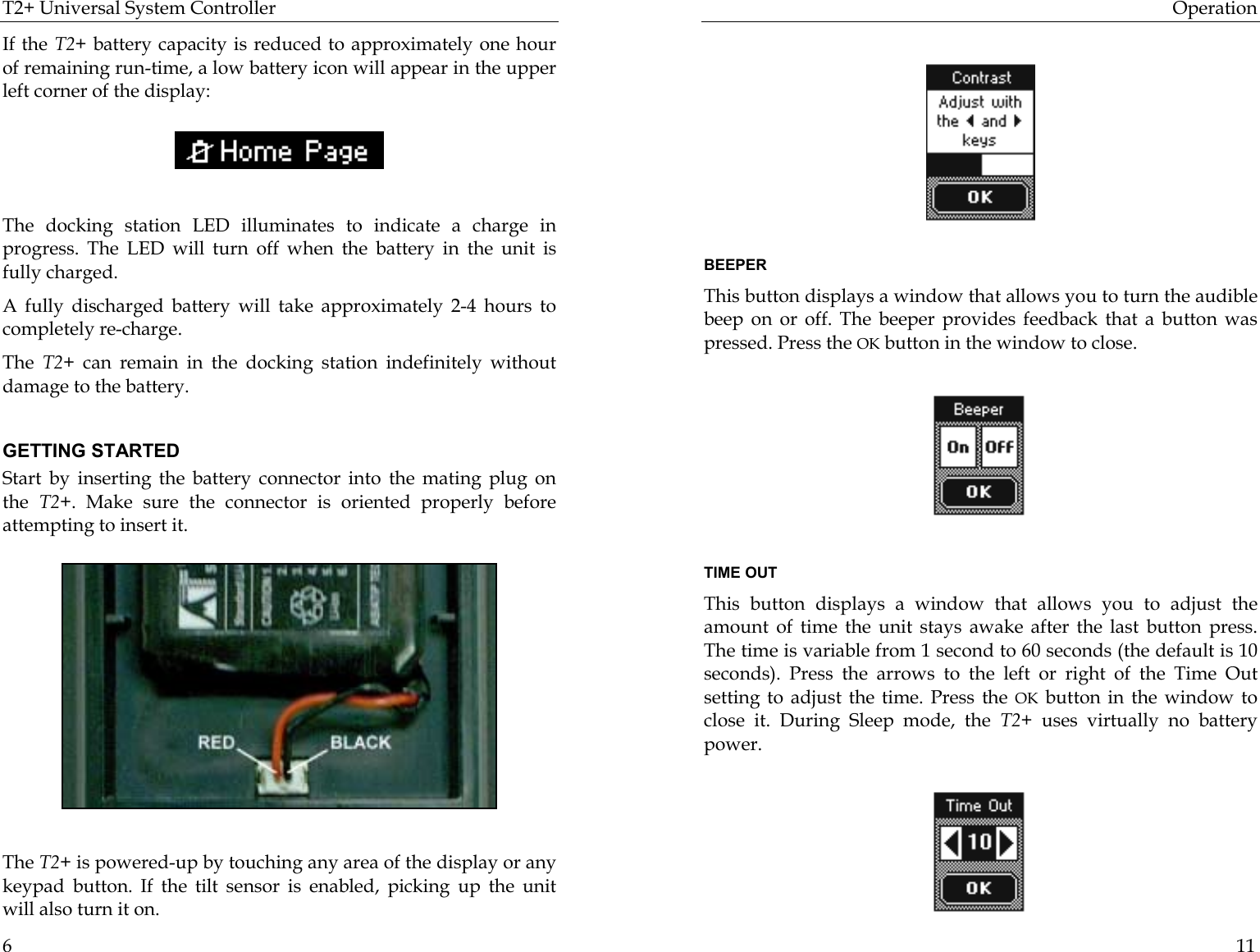 T2+ Universal System Controller  6 If the T2+ battery capacity is reduced to approximately one hour of remaining run-time, a low battery icon will appear in the upper left corner of the display:    The docking station LED illuminates to indicate a charge in progress. The LED will turn off when the battery in the unit is fully charged. A fully discharged battery will take approximately 2-4 hours to completely re-charge. The  T2+ can remain in the docking station indefinitely without damage to the battery.   GETTING STARTED Start by inserting the battery connector into the mating plug on the  T2+. Make sure the connector is oriented properly before attempting to insert it.                    The T2+ is powered-up by touching any area of the display or any keypad button. If the tilt sensor is enabled, picking up the unit will also turn it on. Operation  11         BEEPER This button displays a window that allows you to turn the audible beep on or off. The beeper provides feedback that a button was pressed. Press the OK button in the window to close.                                                                          TIME OUT This button displays a window that allows you to adjust the amount of time the unit stays awake after the last button press. The time is variable from 1 second to 60 seconds (the default is 10 seconds). Press the arrows to the left or right of the Time Out setting to adjust the time. Press the OK button in the window to close it. During Sleep mode, the T2+  uses virtually no battery power.                                       
