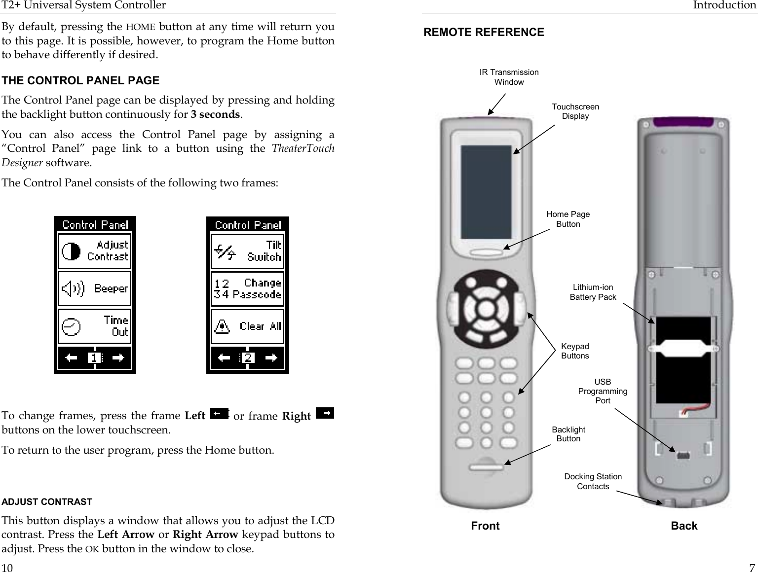 T2+ Universal System Controller  10 By default, pressing the HOME button at any time will return you to this page. It is possible, however, to program the Home button to behave differently if desired. THE CONTROL PANEL PAGE The Control Panel page can be displayed by pressing and holding the backlight button continuously for 3 seconds.  You can also access the Control Panel page by assigning a “Control Panel” page link to a button using the TheaterTouch Designer software. The Control Panel consists of the following two frames:                                                                                     To change frames, press the frame Left   or frame Right   buttons on the lower touchscreen. To return to the user program, press the Home button.                                    ADJUST CONTRAST This button displays a window that allows you to adjust the LCD contrast. Press the Left Arrow or Right Arrow keypad buttons to adjust. Press the OK button in the window to close. Introduction  7 REMOTE REFERENCE                           Front BackIR Transmission Window Touchscreen Display Home Page Button Keypad Buttons Backlight Button Docking Station Contacts USB Programming Port Lithium-ion Battery Pack 