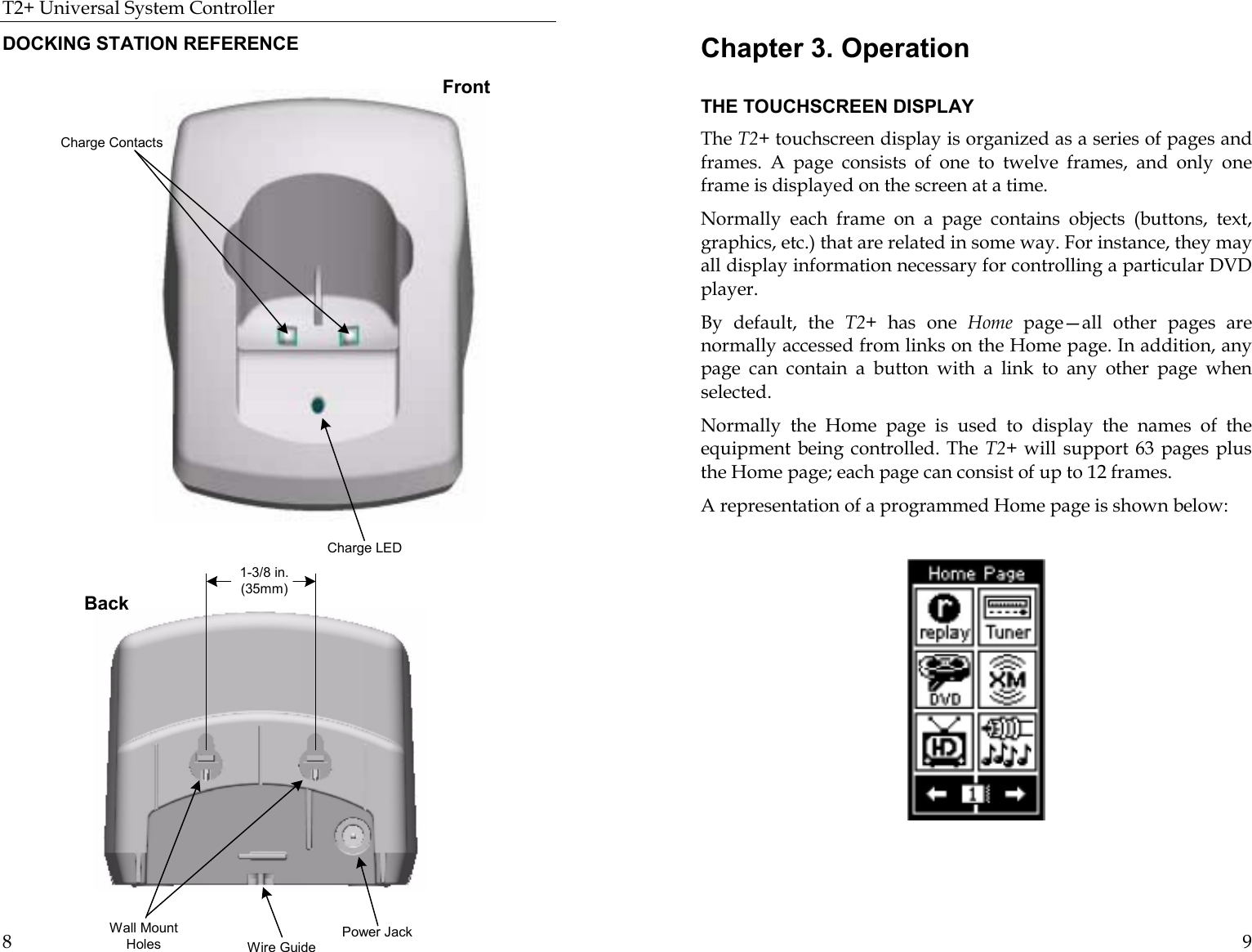 T2+ Universal System Controller  8 DOCKING STATION REFERENCE  1-3/8 in.(35mm)Power JackWire GuideWall MountHolesBack Charge LEDCharge ContactsFront 9 Chapter 3. Operation  THE TOUCHSCREEN DISPLAY The T2+ touchscreen display is organized as a series of pages and frames. A page consists of one to twelve frames, and only one frame is displayed on the screen at a time.  Normally each frame on a page contains objects (buttons, text, graphics, etc.) that are related in some way. For instance, they may all display information necessary for controlling a particular DVD player. By default, the T2+  has one Home page—all other pages are normally accessed from links on the Home page. In addition, any page can contain a button with a link to any other page when selected.  Normally the Home page is used to display the names of the equipment being controlled. The T2+ will support 63 pages plus the Home page; each page can consist of up to 12 frames.  A representation of a programmed Home page is shown below:                                    