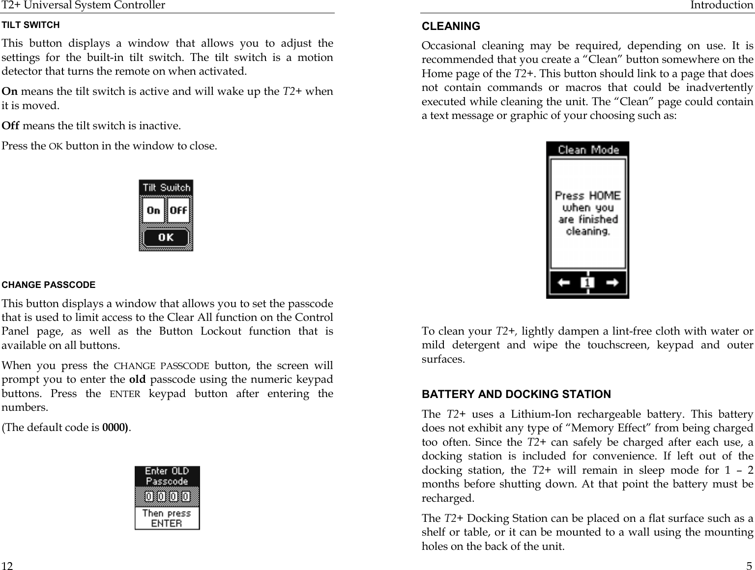 T2+ Universal System Controller  12 TILT SWITCH This button displays a window that allows you to adjust the settings for the built-in tilt switch. The tilt switch is a motion detector that turns the remote on when activated.  On means the tilt switch is active and will wake up the T2+ when it is moved.  Off means the tilt switch is inactive.  Press the OK button in the window to close.                                              CHANGE PASSCODE This button displays a window that allows you to set the passcode that is used to limit access to the Clear All function on the Control Panel page, as well as the Button Lockout function that is available on all buttons. When you press the CHANGE PASSCODE button, the screen will prompt you to enter the old passcode using the numeric keypad buttons. Press the ENTER keypad button after entering the numbers.  (The default code is 0000).      Introduction  5 CLEANING Occasional cleaning may be required, depending on use. It is recommended that you create a “Clean” button somewhere on the Home page of the T2+. This button should link to a page that does not contain commands or macros that could be inadvertently executed while cleaning the unit. The “Clean” page could contain a text message or graphic of your choosing such as:           To clean your T2+, lightly dampen a lint-free cloth with water or mild detergent and wipe the touchscreen, keypad and outer surfaces.  BATTERY AND DOCKING STATION The  T2+ uses a Lithium-Ion rechargeable battery. This battery does not exhibit any type of “Memory Effect” from being charged too often. Since the T2+ can safely be charged after each use, a docking station is included for convenience. If left out of the docking station, the T2+ will remain in sleep mode for 1 – 2 months before shutting down. At that point the battery must be recharged.  The T2+ Docking Station can be placed on a flat surface such as a shelf or table, or it can be mounted to a wall using the mounting holes on the back of the unit. 