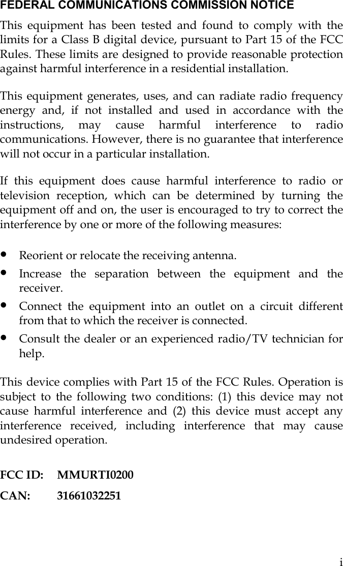   i FEDERAL COMMUNICATIONS COMMISSION NOTICE This equipment has been tested and found to comply with the limits for a Class B digital device, pursuant to Part 15 of the FCC Rules. These limits are designed to provide reasonable protection against harmful interference in a residential installation.  This equipment generates, uses, and can radiate radio frequency energy and, if not installed and used in accordance with the instructions, may cause harmful interference to radio communications. However, there is no guarantee that interference will not occur in a particular installation.  If this equipment does cause harmful interference to radio or television reception, which can be determined by turning the equipment off and on, the user is encouraged to try to correct the interference by one or more of the following measures: • Reorient or relocate the receiving antenna.                                               • Increase the separation between the equipment and the receiver. • Connect the equipment into an outlet on a circuit different from that to which the receiver is connected. • Consult the dealer or an experienced radio/TV technician for help.  This device complies with Part 15 of the FCC Rules. Operation is subject to the following two conditions: (1) this device may not cause harmful interference and (2) this device must accept any interference received, including interference that may cause undesired operation.  FCC ID:  MMURTI0200 CAN: 31661032251 