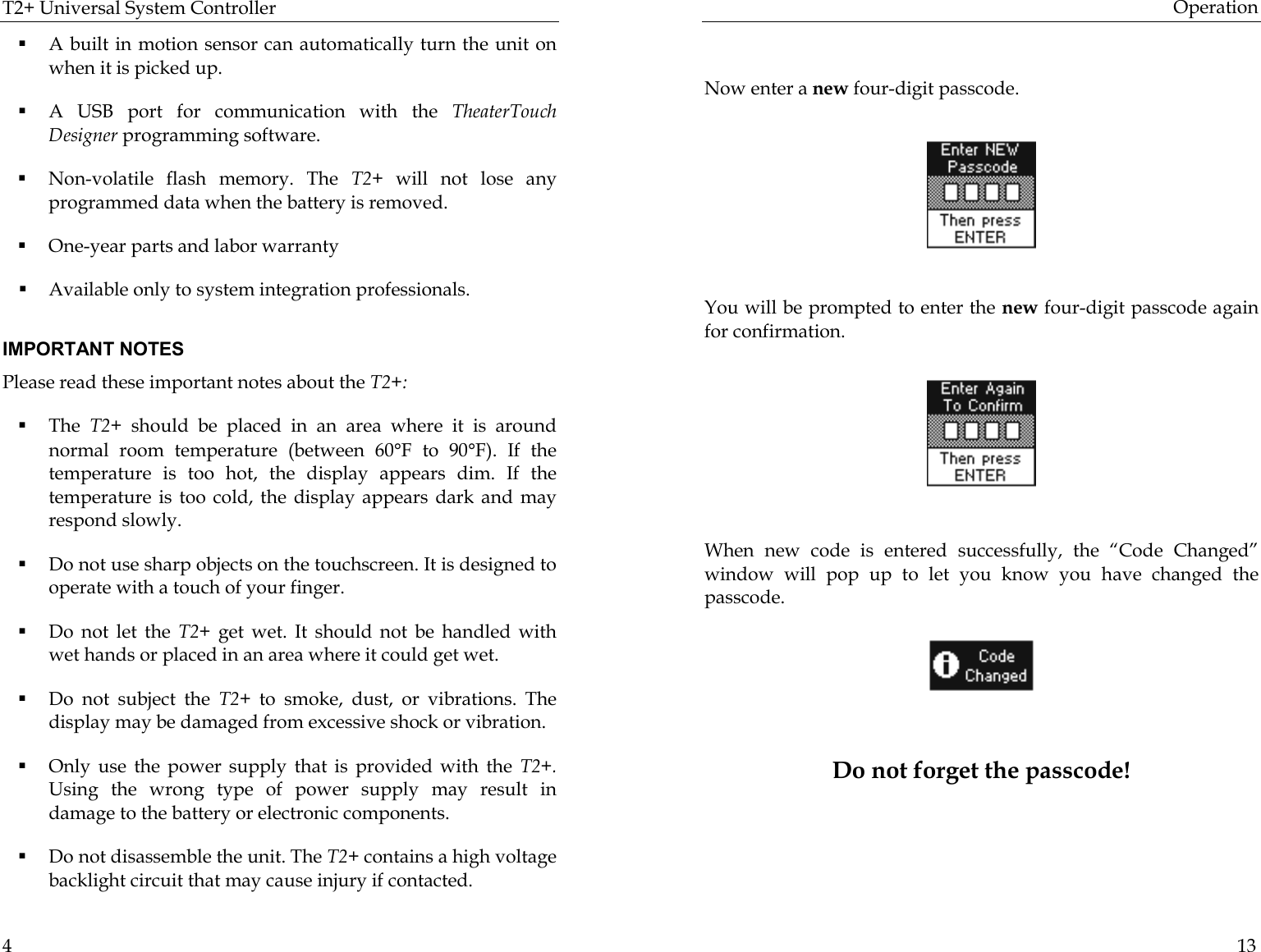 T2+ Universal System Controller  4 ! A built in motion sensor can automatically turn the unit on when it is picked up. ! A USB port for communication with the TheaterTouch Designer programming software. ! Non-volatile flash memory. The T2+ will not lose any programmed data when the battery is removed. ! One-year parts and labor warranty ! Available only to system integration professionals.   IMPORTANT NOTES Please read these important notes about the T2+:  ! The  T2+  should be placed in an area where it is around normal room temperature (between 60°F to 90°F). If the temperature is too hot, the display appears dim. If the temperature is too cold, the display appears dark and may respond slowly. ! Do not use sharp objects on the touchscreen. It is designed to operate with a touch of your finger. ! Do not let the T2+  get wet. It should not be handled with wet hands or placed in an area where it could get wet. ! Do not subject the T2+  to smoke, dust, or vibrations. The display may be damaged from excessive shock or vibration. ! Only use the power supply that is provided with the T2+. Using the wrong type of power supply may result in damage to the battery or electronic components. ! Do not disassemble the unit. The T2+ contains a high voltage backlight circuit that may cause injury if contacted. Operation  13         Now enter a new four-digit passcode.             You will be prompted to enter the new four-digit passcode again for confirmation.                                  When new code is entered successfully, the “Code Changed” window will pop up to let you know you have changed the passcode.                  Do not forget the passcode!    
