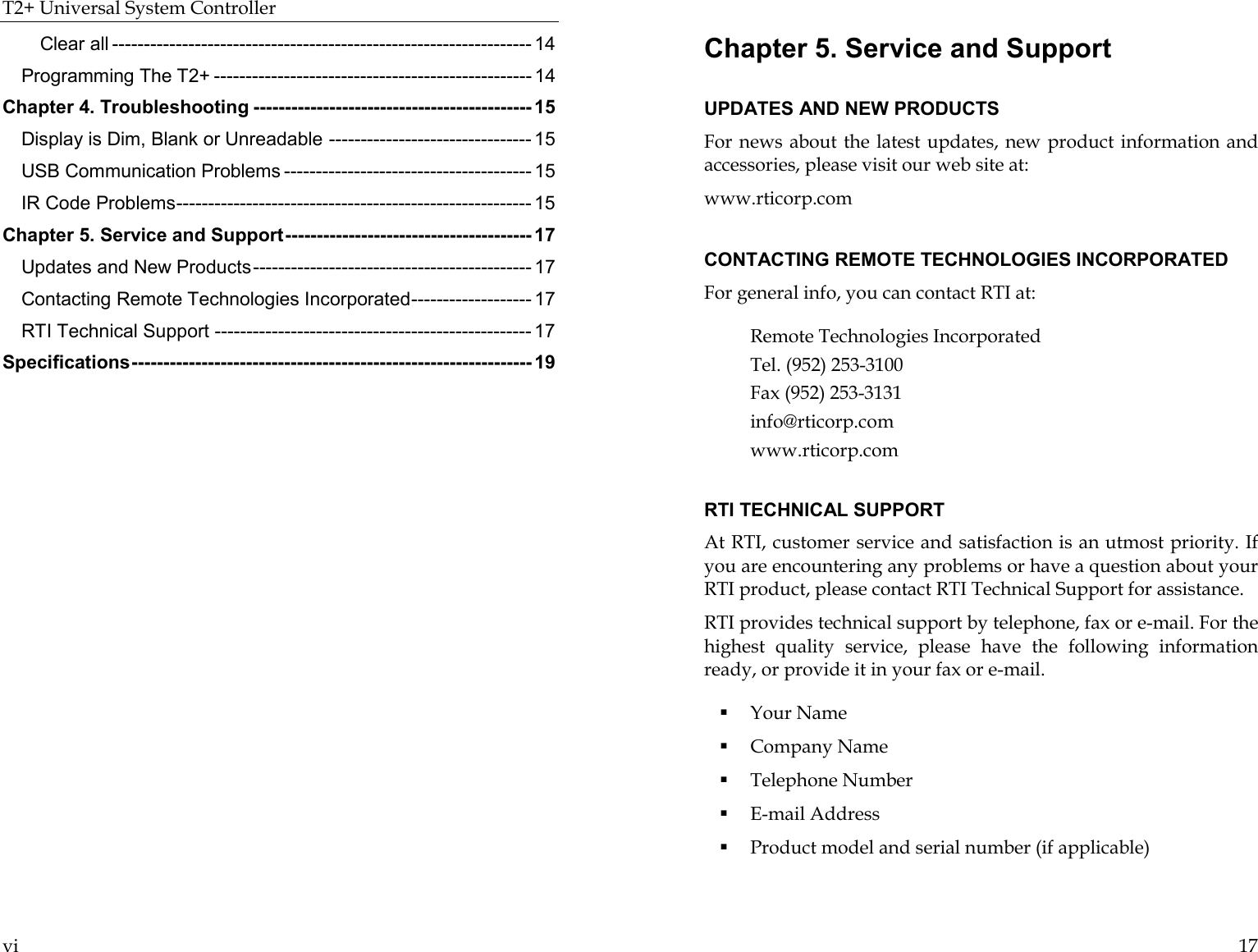 T2+ Universal System Controller  vi Clear all ------------------------------------------------------------------ 14 Programming The T2+ -------------------------------------------------- 14 Chapter 4. Troubleshooting -------------------------------------------- 15 Display is Dim, Blank or Unreadable -------------------------------- 15 USB Communication Problems --------------------------------------- 15 IR Code Problems-------------------------------------------------------- 15 Chapter 5. Service and Support--------------------------------------- 17 Updates and New Products-------------------------------------------- 17 Contacting Remote Technologies Incorporated------------------- 17 RTI Technical Support -------------------------------------------------- 17 Specifications--------------------------------------------------------------- 19   17 Chapter 5. Service and Support  UPDATES AND NEW PRODUCTS For news about the latest updates, new product information and accessories, please visit our web site at:  www.rticorp.com  CONTACTING REMOTE TECHNOLOGIES INCORPORATED For general info, you can contact RTI at:  Remote Technologies Incorporated Tel. (952) 253-3100 Fax (952) 253-3131 info@rticorp.com  www.rticorp.com  RTI TECHNICAL SUPPORT At RTI, customer service and satisfaction is an utmost priority. If you are encountering any problems or have a question about your RTI product, please contact RTI Technical Support for assistance.  RTI provides technical support by telephone, fax or e-mail. For the highest quality service, please have the following information ready, or provide it in your fax or e-mail.  ! Your Name ! Company Name ! Telephone Number ! E-mail Address ! Product model and serial number (if applicable) 