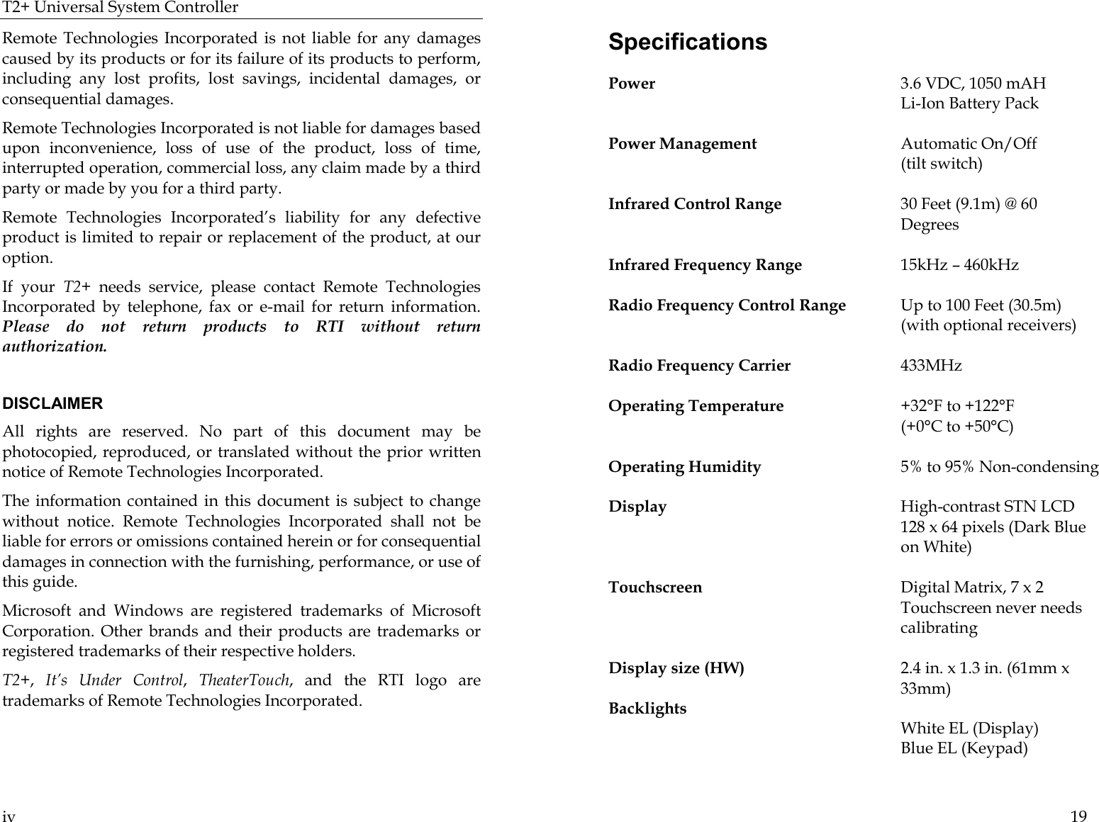 T2+ Universal System Controller  iv Remote Technologies Incorporated is not liable for any damages caused by its products or for its failure of its products to perform, including any lost profits, lost savings, incidental damages, or consequential damages.  Remote Technologies Incorporated is not liable for damages based upon inconvenience, loss of use of the product, loss of time, interrupted operation, commercial loss, any claim made by a third party or made by you for a third party.   Remote Technologies Incorporated’s liability for any defective product is limited to repair or replacement of the product, at our option.  If your T2+ needs service, please contact Remote Technologies Incorporated by telephone, fax or e-mail for return information. Please do not return products to RTI without return authorization.  DISCLAIMER All rights are reserved. No part of this document may be photocopied, reproduced, or translated without the prior written notice of Remote Technologies Incorporated. The information contained in this document is subject to change without notice. Remote Technologies Incorporated shall not be liable for errors or omissions contained herein or for consequential damages in connection with the furnishing, performance, or use of this guide. Microsoft and Windows are registered trademarks of Microsoft Corporation. Other brands and their products are trademarks or registered trademarks of their respective holders. T2+,  It’s Under Control,  TheaterTouch, and the RTI logo are trademarks of Remote Technologies Incorporated.   19 Specifications Power  3.6 VDC, 1050 mAH   Li-Ion Battery Pack  Power Management  Automatic On/Off   (tilt switch)  Infrared Control Range  30 Feet (9.1m) @ 60 Degrees  Infrared Frequency Range  15kHz – 460kHz   Radio Frequency Control Range  Up to 100 Feet (30.5m)   (with optional receivers)  Radio Frequency Carrier 433MHz  Operating Temperature  +32°F to +122°F    (+0°C to +50°C)  Operating Humidity  5% to 95% Non-condensing  Display  High-contrast STN LCD      128 x 64 pixels (Dark Blue on White)    Touchscreen  Digital Matrix, 7 x 2   Touchscreen never needs calibrating  Display size (HW)  2.4 in. x 1.3 in. (61mm x 33mm)  Backlights               White EL (Display)       Blue EL (Keypad)   