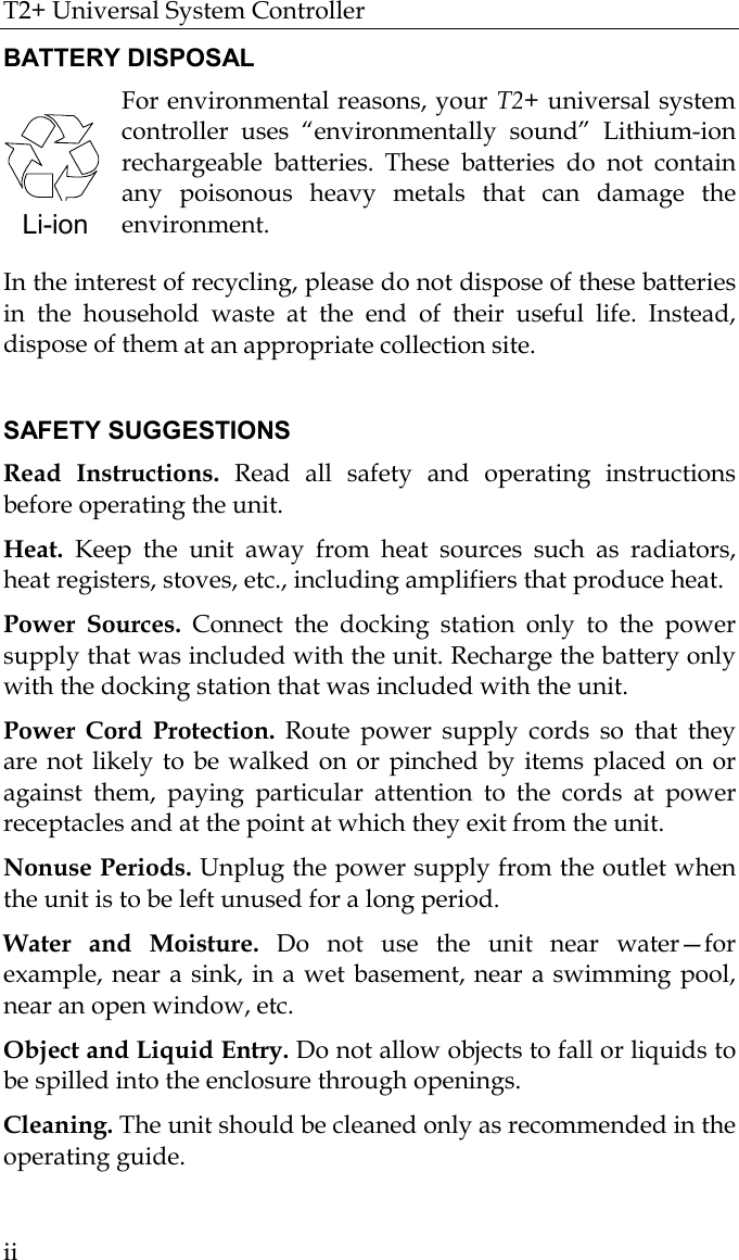 T2+ Universal System Controller  ii BATTERY DISPOSAL For environmental reasons, your T2+ universal system controller uses “environmentally sound” Lithium-ion rechargeable batteries. These batteries do not contain any poisonous heavy metals that can damage the environment.  In the interest of recycling, please do not dispose of these batteries in the household waste at the end of their useful life. Instead, dispose of them at an appropriate collection site.  SAFETY SUGGESTIONS Read Instructions. Read all safety and operating instructions before operating the unit. Heat. Keep the unit away from heat sources such as radiators, heat registers, stoves, etc., including amplifiers that produce heat. Power Sources. Connect the docking station only to the power supply that was included with the unit. Recharge the battery only with the docking station that was included with the unit.  Power Cord Protection. Route power supply cords so that they are not likely to be walked on or pinched by items placed on or against them, paying particular attention to the cords at power receptacles and at the point at which they exit from the unit. Nonuse Periods. Unplug the power supply from the outlet when the unit is to be left unused for a long period.  Water and Moisture. Do not use the unit near water—for example, near a sink, in a wet basement, near a swimming pool, near an open window, etc. Object and Liquid Entry. Do not allow objects to fall or liquids to be spilled into the enclosure through openings. Cleaning. The unit should be cleaned only as recommended in the operating guide. Li-ion 