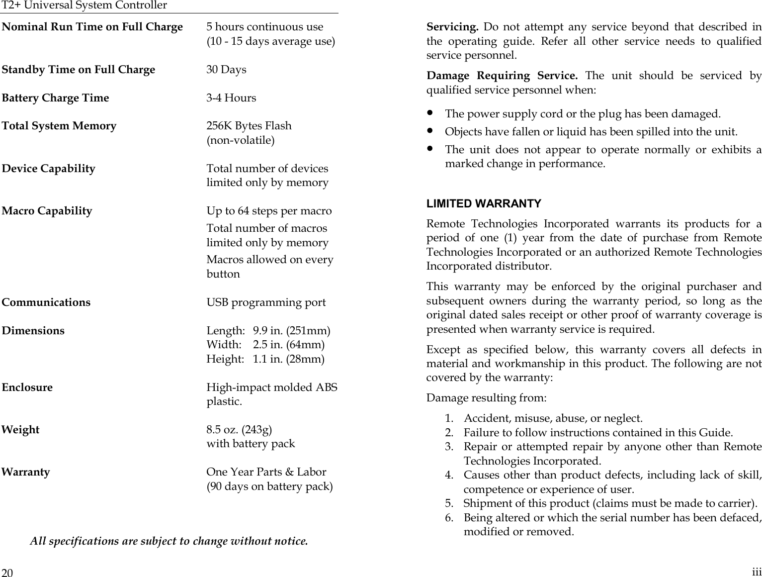 T2+ Universal System Controller  20 Nominal Run Time on Full Charge  5 hours continuous use                                                                       (10 - 15 days average use)  Standby Time on Full Charge  30 Days   Battery Charge Time  3-4 Hours                                                          Total System Memory  256K Bytes Flash  (non-volatile)   Device Capability  Total number of devices limited only by memory  Macro Capability  Up to 64 steps per macro       Total number of macros limited only by memory         Macros allowed on every button  Communications  USB programming port  Dimensions    Length:  9.9 in. (251mm)     Width:  2.5 in. (64mm)                                   Height:   1.1 in. (28mm)   Enclosure  High-impact molded ABS plastic.                                                                     Weight  8.5 oz. (243g)    with battery pack   Warranty  One Year Parts &amp; Labor   (90 days on battery pack)   All specifications are subject to change without notice.   iii Servicing. Do not attempt any service beyond that described in the operating guide. Refer all other service needs to qualified service personnel. Damage Requiring Service. The unit should be serviced by qualified service personnel when: • The power supply cord or the plug has been damaged. • Objects have fallen or liquid has been spilled into the unit. • The unit does not appear to operate normally or exhibits a marked change in performance.  LIMITED WARRANTY Remote Technologies Incorporated warrants its products for a period of one (1) year from the date of purchase from Remote Technologies Incorporated or an authorized Remote Technologies Incorporated distributor. This warranty may be enforced by the original purchaser and subsequent owners during the warranty period, so long as the original dated sales receipt or other proof of warranty coverage is presented when warranty service is required.  Except as specified below, this warranty covers all defects in material and workmanship in this product. The following are not covered by the warranty: Damage resulting from: 1. Accident, misuse, abuse, or neglect.           2. Failure to follow instructions contained in this Guide.   3. Repair or attempted repair by anyone other than Remote Technologies Incorporated. 4. Causes other than product defects, including lack of skill, competence or experience of user. 5. Shipment of this product (claims must be made to carrier). 6. Being altered or which the serial number has been defaced, modified or removed. 