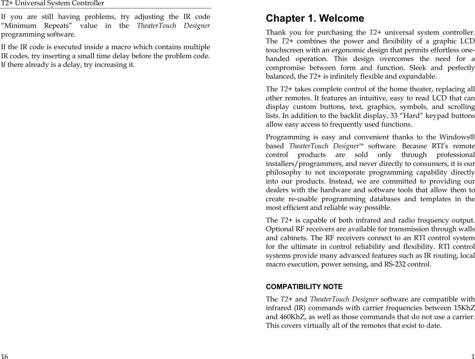 T2+ Universal System Controller  16 If you are still having problems, try adjusting the IR code “Minimum Repeats” value in the TheaterTouch Designer programming software.   If the IR code is executed inside a macro which contains multiple IR codes, try inserting a small time delay before the problem code. If there already is a delay, try increasing it.     1 Chapter 1. Welcome Thank you for purchasing the T2+  universal system controller. The  T2+ combines the power and flexibility of a graphic LCD touchscreen with an ergonomic design that permits effortless one-handed operation. This design overcomes the need for a compromise between form and function. Sleek and perfectly balanced, the T2+ is infinitely flexible and expandable. The T2+ takes complete control of the home theater, replacing all other remotes. It features an intuitive, easy to read LCD that can display custom buttons, text, graphics, symbols, and scrolling lists. In addition to the backlit display, 33 “Hard” keypad buttons allow easy access to frequently used functions. Programming is easy and convenient thanks to the Windows® based  TheaterTouch Designer™ software. Because RTI’s remote control products are sold only through professional installers/programmers, and never directly to consumers, it is our philosophy to not incorporate programming capability directly into our products. Instead, we are committed to providing our dealers with the hardware and software tools that allow them to create re-usable programming databases and templates in the most efficient and reliable way possible.  The  T2+  is capable of both infrared and radio frequency output. Optional RF receivers are available for transmission through walls and cabinets. The RF receivers connect to an RTI control system for the ultimate in control reliability and flexibility. RTI control systems provide many advanced features such as IR routing, local macro execution, power sensing, and RS-232 control.   COMPATIBILITY NOTE The  T2+ and  TheaterTouch Designer software are compatible with infrared (IR) commands with carrier frequencies between 15KhZ and 460KhZ, as well as those commands that do not use a carrier. This covers virtually all of the remotes that exist to date.  