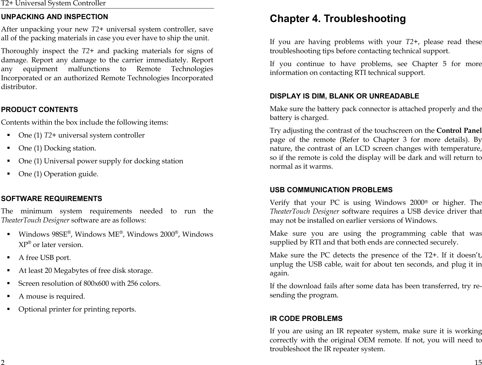 T2+ Universal System Controller  2 UNPACKING AND INSPECTION After unpacking your new T2+ universal system controller, save all of the packing materials in case you ever have to ship the unit. Thoroughly inspect the T2+  and packing materials for signs of damage. Report any damage to the carrier immediately. Report any equipment malfunctions to Remote Technologies Incorporated or an authorized Remote Technologies Incorporated distributor.  PRODUCT CONTENTS Contents within the box include the following items: ! One (1) T2+ universal system controller ! One (1) Docking station. ! One (1) Universal power supply for docking station ! One (1) Operation guide.  SOFTWARE REQUIREMENTS The minimum system requirements needed to run the TheaterTouch Designer software are as follows: ! Windows 98SE®, Windows ME®, Windows 2000®, Windows XP® or later version. ! A free USB port. ! At least 20 Megabytes of free disk storage. ! Screen resolution of 800x600 with 256 colors. ! A mouse is required. ! Optional printer for printing reports.  15 Chapter 4. Troubleshooting  If you are having problems with your T2+, please read these troubleshooting tips before contacting technical support. If you continue to have problems, see Chapter 5 for more information on contacting RTI technical support.  DISPLAY IS DIM, BLANK OR UNREADABLE Make sure the battery pack connector is attached properly and the battery is charged.  Try adjusting the contrast of the touchscreen on the Control Panel page of the remote (Refer to Chapter 3 for more details). By nature, the contrast of an LCD screen changes with temperature, so if the remote is cold the display will be dark and will return to normal as it warms.   USB COMMUNICATION PROBLEMS Verify that your PC is using Windows 2000® or higher. The TheaterTouch Designer software requires a USB device driver that may not be installed on earlier versions of Windows. Make sure you are using the programming cable that was supplied by RTI and that both ends are connected securely. Make sure the PC detects the presence of the T2+. If it doesn’t, unplug the USB cable, wait for about ten seconds, and plug it in again. If the download fails after some data has been transferred, try re-sending the program.   IR CODE PROBLEMS If you are using an IR repeater system, make sure it is working correctly with the original OEM remote. If not, you will need to troubleshoot the IR repeater system.  