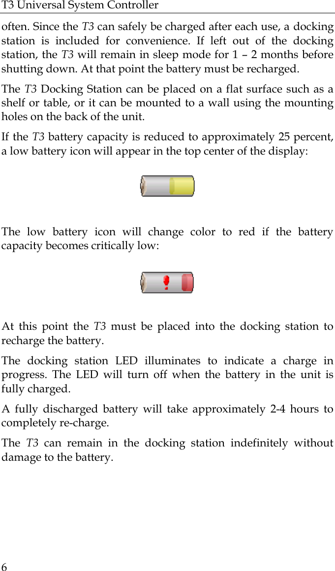 T3 Universal System Controller  6 often. Since the T3 can safely be charged after each use, a docking station is included for convenience. If left out of the docking station, the T3 will remain in sleep mode for 1 – 2 months before shutting down. At that point the battery must be recharged.  The T3 Docking Station can be placed on a flat surface such as a shelf or table, or it can be mounted to a wall using the mounting holes on the back of the unit. If the T3 battery capacity is reduced to approximately 25 percent, a low battery icon will appear in the top center of the display:    The low battery icon will change color to red if the battery capacity becomes critically low:    At this point the T3 must be placed into the docking station to recharge the battery. The docking station LED illuminates to indicate a charge in progress. The LED will turn off when the battery in the unit is fully charged. A fully discharged battery will take approximately 2-4 hours to completely re-charge. The  T3 can remain in the docking station indefinitely without damage to the battery.   