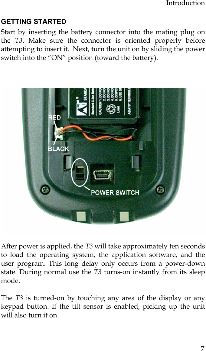 Introduction  7GETTING STARTED Start by inserting the battery connector into the mating plug on the  T3. Make sure the connector is oriented properly before attempting to insert it.  Next, turn the unit on by sliding the power switch into the “ON” position (toward the battery).          After power is applied, the T3 will take approximately ten seconds to load the operating system, the application software, and the user program. This long delay only occurs from a power-down state. During normal use the T3 turns-on instantly from its sleep mode.   The  T3  is turned-on by touching any area of the display or any keypad button. If the tilt sensor is enabled, picking up the unit will also turn it on. 