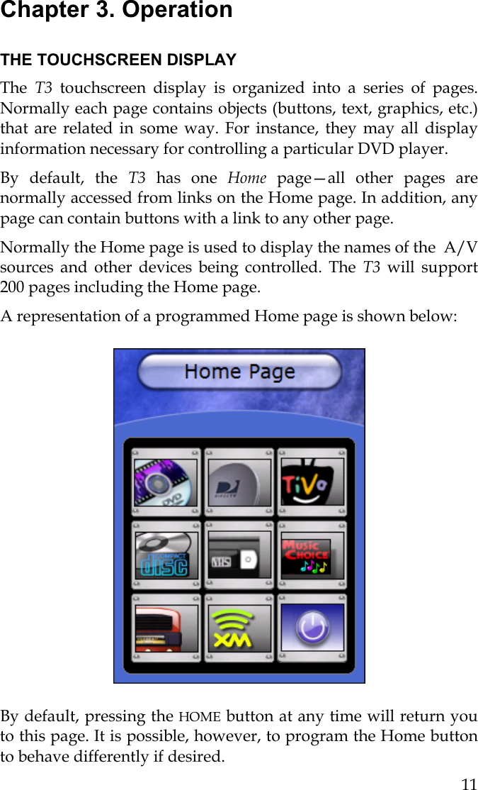  11 Chapter 3. Operation  THE TOUCHSCREEN DISPLAY The  T3  touchscreen display is organized into a series of pages. Normally each page contains objects (buttons, text, graphics, etc.) that are related in some way. For instance, they may all display information necessary for controlling a particular DVD player. By default, the T3  has one Home page—all other pages are normally accessed from links on the Home page. In addition, any page can contain buttons with a link to any other page.  Normally the Home page is used to display the names of the  A/V sources and other devices being controlled. The T3  will support 200 pages including the Home page. A representation of a programmed Home page is shown below:                                      By default, pressing the HOME button at any time will return you to this page. It is possible, however, to program the Home button to behave differently if desired. 