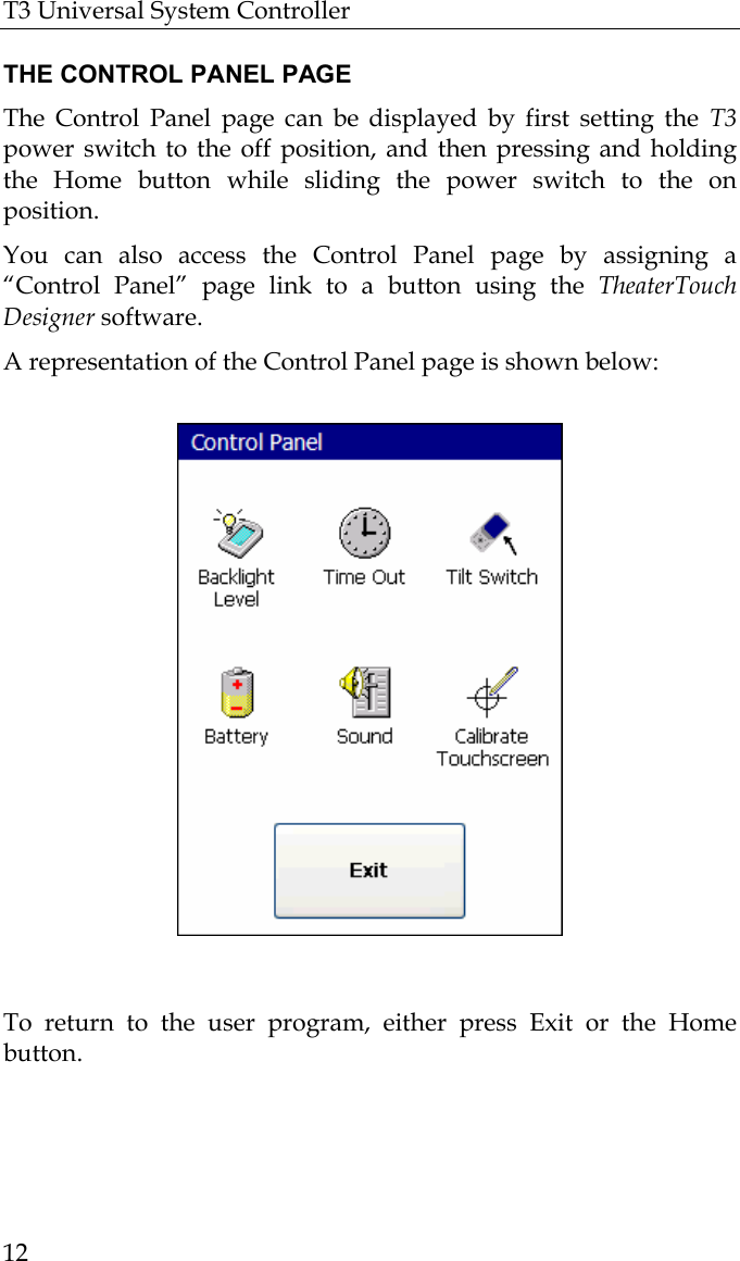 T3 Universal System Controller  12  THE CONTROL PANEL PAGE The Control Panel page can be displayed by first setting the T3 power switch to the off position, and then pressing and holding the Home button while sliding the power switch to the on position.  You can also access the Control Panel page by assigning a “Control Panel” page link to a button using the TheaterTouch Designer software. A representation of the Control Panel page is shown below:                                                                                         To return to the user program, either press Exit or the Home button.   