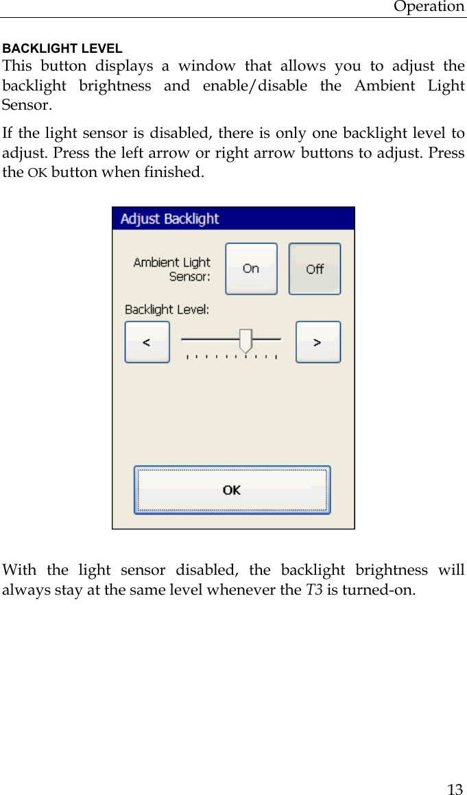 Operation  13 BACKLIGHT LEVEL This button displays a window that allows you to adjust the backlight brightness and enable/disable the Ambient Light Sensor.  If the light sensor is disabled, there is only one backlight level to adjust. Press the left arrow or right arrow buttons to adjust. Press the OK button when finished.                          With the light sensor disabled, the backlight brightness will always stay at the same level whenever the T3 is turned-on.  